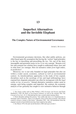 Electronic copy available at: http://ssrn.com/abstract=2153128Electronic copy available at: http://ssrn.com/abstract=2153128
220
Imperfect Alternatives and the Invisible Elephant:
The Complex Nature of Environmental Governance
Jovita L. De Loatch
Environmental governance decisions, like other public policies, are often based upon the
assumption that having the ‘correct’ legal principles is the key to describing and prescribing the
law. Yet, one of the most inescapable and persistent issues in law is its very concept.99
Western civil
law and common law scholars have sought to understand where, how and in what form100
law
emerges. How do normative orders form legal orders, or juridicities?
Moreover, law is not only founded on legal principles but also set within a wider social, economic,
cultural as well as environmental context. As interdisciplinary approaches to the study of law
expand, disciplines such as the sociology of law and legal anthropology have exposed how
dogmatic principles can often be incongruent with the legal reality or law in practice.101
Instead
alternative normative orders seem to emerge, each being complex and imperfect. By contrast, the
economic analysis of law generally has sought to view normative behavior through the narrower
lens of market exchange in which an ‘invisible hand’ simply guides ‘rational’ agents to the optimal
solution.102
In recent years much has been learned from nonlinear dynamics and complex adaptive
systems about how complex and imperfect [normative] behaviors can emerge from simple rules
(Miller and Page 2007). The approach taken here unites these seemingly contradictory perspectives
in order to portray the emergence of self-organizing governance alternatives. The article proposes a
means to structure a multi-disciplinary analysis of Corsican governance to better understand the
underlining decision-making process and frame the corresponding forces that form legal orders.
99
See classic works such as Max Weber’s 1922 Economy and Society and Émile Durkheim’s 1895 The Rules of
Sociological Method, as well as the seminal 1961 The Concept of Law by L. H. A. Hart placing law into a social
context among others.
100
Pierre Bourdieu defined the process ”[t]o codify (the law), it is simultaneously to formulate and to formalize. There
is an inherent virtue of the form (created), and cultural control is always a master of the forms.” (Bourdieu 1993 : 60).
All translations from the original versions of non-Enllish texts have been made by the author.
101
See Moore 1978, Ost and van de Kerchove 2002 and supra at note 1.
102
For the historical context and critique of commonly applied neoclassical law and economic models promoted in neo-
liberal politics see Fried 1998 and Pollinsky 1974.
 