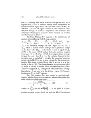 366                            Zhou: CSR and Cost of Equity


(I/B/E/S) summary data; and k is the dividend payout ratio. For t
beyond three, FROE is obtained through linear interpolation to
median return on equity based on Fama and French's (1997) 48
industries. The cost of capital estimate is the numerical value
obtained through an iterative computation that minimize the
difference between price calculated from equation (2) and the
actual market price at time t
        The Claus-Thomas (CT) measure of the implied cost of
equity is estimated using the following equation:
              AEt 1      AEt 2                AEt 5          AEt 5 (1  g ae )
Pt  B t                            ....                                           (3)
             (1  rct ) (1  rct ) 2
                                              (1  rct ) 5
                                                             (rct  g ae )(1  rct )5
      is the abnormal earnings for year t equal to
      , which is analyst forecast earnings (             minus a charge
on the book value (          ) in the form of cost of equity (        ;
         is the mean I/B/E/S analyst forecasted earnings ranging
from years t+1 to t+5. When I/B/E/S does not provide an earnings
forecast for year t+3, t+4 or t+5, the available forecast for the
preceding year is multiplied by one plus the consensus long-term
growth rate in I/B/E/S to arrive at an estimate for the relative time
horizon. The future estimated book value is arrived at in a way
similar to that in GLS. The dividend payout ratio of each period is
set to be at a fixed 50 percent of the forecasted earnings of the
corresponding period. g ae is the growth rate of abnormal earnings
beyond year t+5 and is set to be the yield on 10-year U.S. Treasury
bonds minus 3% in the CT measure
         The GM measure does not require a computationally
iterative solution for the positive root of a polynomial equation, but
rather employs the following model:
                          FEPS t 1
         re  A  A2  (            )( g 2  r f  0.03)          (4)
                             Pt

where               ((                )             )      r f is the yield of 10-year

constant-maturity treasury bond and g 2 is the I/B/E/S consensus
 