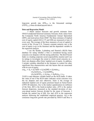 Journal of Accounting, Ethics & Public Policy       367
                         Volume 13, No. 3 (2012)

long-term growth rate.               is the forecasted earnings
(        ) times dividend payout ratio k.

Data and Regression Model
         I obtain analyst forecasts and growth estimates from
I/B/E/S unadjusted historical summary forecasts, book values from
the Compustat North America Fundamental Annual Xpressfeed
(XPF), and stock prices from CRSP. The three estimates of implied
cost of equity capital (GLS, CT and GM) are measured at June of
every year. The average of the three measures of cost of capital in
excess of the 10-year U.S. Treasury constant maturity rate is the
cost of equity (ceq) in the literature and the dependent variable in
the regression analysis
         I use the Kinder, Lydenberg and Domini's (KLD) Stats
database for rating whether a firm is considered having social
concerns over disputes with the taxing authorities. The KLD Social
Index is a leading corporate social responsibility monitor and I use
its ratings to investigate the extent to which social concerns on a
firm's tax disputes affect firms' implied cost of equity. In addition,
I include variables identified in the literature to control for other
significant firm characteristics and risk factors that are associated
with its cost of equity:
                                 (
                    (                (
                    (
TAXD is and indicator variable based on the KLD Index. It takes
the value of one if the KLD index indicates social concerns over
the tax disputes and zero otherwise. Indus is the average of
industrial implied cost of equity premium based on Fama-French
(1997) 48 industries. Size is the market capitalization (in millions)
of the firm; BM is the book-to-market ratio; AFD is the analyst
forecast dispersion, measured as the standard deviation of one-
year-ahead analyst forecast divided by the mean of forecasts. I
include the natural log of BM, Size and AFD in the regression
analysis following the established empirical practice. Ltg is the
consensus long-term growth rate provided by I/B/E/S and Beta is
 