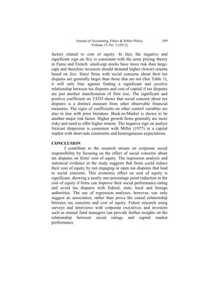 Journal of Accounting, Ethics & Public Policy      369
                         Volume 13, No. 3 (2012)

factors related to cost of equity. In fact, the negative and
significant sign on Size is consistent with the asset pricing theory
in Fama and French: small-cap stocks have more risk than large-
caps and therefore investors should demand higher (lower) returns
based on Size. Since firms with social concerns about their tax
disputes are generally larger than those that are not (See Table 1),
it will only bias against finding a significant and positive
relationship between tax disputes and cost of capital if tax disputes
are just another manifestation of firm size. The significant and
positive coefficient on TAXD shows that social concern about tax
disputes is a distinct measure from other observable financial
measures. The signs of coefficients on other control variables are
also in line with prior literature. Book-to-Market is shown to be
another major risk factor. Higher growth firms generally are more
risky and need to offer higher returns. The negative sign on analyst
forecast dispersion is consistent with Miller (1977) in a capital
market with short-sale constraints and heterogeneous expectations.

CONCLUSION
         I contribute to the research stream on corporate social
responsibility by focusing on the effect of social concerns about
tax disputes on firms' cost of equity. The regression analysis and
statistical evidence in the study suggests that firms could reduce
their cost of equity by not engaging in open tax disputes that lead
to social concerns. This economic effect on cost of equity is
significant, showing a nearly one-percentage point reduction in the
cost of equity if firms can improve their social performance rating
and avoid tax disputes with federal, state, local and foreign
authorities. The use of regression analyses, however, can only
suggest an association, rather than prove the causal relationship
between tax concerns and cost of equity. Future research using
surveys and interviews with corporate executives and investors
such as mutual fund managers can provide further insights on the
relationship between social ratings and capital market
performance.
 