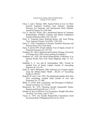 Journal of Accounting, Ethics & Public Policy   371
                         Volume 13, No. 3 (2012)

Claus, J., and J. Thomas. 2001, Equity Premia as Low As Three
    percent? Empirical Evidence from Analysts’ Earnings
    Forecasts For Domestic and International Stock Markets,
    Journal of Finance 56, 1629-1666.
Cox, P., and P.G. Wicks. 2011, Institutional Interest in Corporate
    Responsibility: Portfolio Evidence and Ethical Explanation
    Journal of Business Ethics 103: 143-165.
Elton, E: 'Expected return, Realized Return, and Asset Pricing
    Tests. Journal of Finance 54 (1999): 1199-1220.
Fama, E.: 1976. Foundations of Finance: Portfolio Decisions and
    Security Prices, New York: Basic
Fama, E and K.1993. French Industry Cost of Equity Journal of
    Financial Economics 43: 153-193
Friedman, M.: 1962, Capitalism and Freedom, Chicago: University
    of Chicago Press. [The correct spelling is Friedman.]
Friedman, M.: 1970. The Social Responsibility of Business Is to
    Increase Profits, New York Times Magazine, Sept. 13, 122-
    26.
Gebhardt, L, C. Lee and B. Swaminathan: 2001, Toward an
    Implied Cost of Equity Capital, Journal of Accounting
    Research 39, 135-176.
Gode, D., and P. Mohanram: 2003, Inferring cost of equity capital
    using the Ohlson-Juttner Model , Review of Accounting
    Studies 8, 399-431.
Karpoff, M. and J. Lott. 1993, The reputational penalty firms bear
    from committing criminal fraud Journal of Law and
    Economics 36: 757 -802.
Miller, E. (1977). Risk, Uncertainty, and Divergence of Opinion.
    Journal of Finance, 32, 1151-68.
Moskowitz, M.: 1972, Choosing Socially Responsible Stocks,
    Business and Society Review 1, 71-75.
Schlank, R: Key to Effective Tax Governance: Straight Talk about
    Tax Risks. Tax Notes. June 27, 2011
Vance, S.: 1975. Are Socially Responsible Corporations Good
    Investment Risks? Management Review 64, 18-24
 