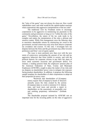 358                    Zhou: CSR and Cost of Equity


the "rules of the game" may not always be clear-cut. How would
stakeholders react, and what would be the capital-market reactions
when corporations take aggressive interpretations of the tax code?
        The traditional view by Friedman seems to encourage
corporations to be aggressive in minimizing tax payments to the
community and government so long as it is "within the rules of the
game." Nevertheless, the nature of the tax code tends to be
complex and makes the interpretation of the rules a delicate and
sensitive matter. While firm management owes the fiduciary duty
to maximize shareholder returns by minimizing tax owed to the
government, societal controversy may arise from abusive corporate
tax avoidance and evasion. To this end, I investigate how tax
disputes between the firms and the government may affect investor
preference and firms’ cost of equity capital.
        The issue is more pertinent now than ever with the new
storm of controversy surrounding the amount of tax risk and tax
aggressive behaviors that firms exhibit in society, and with the
political rhetoric for corporate citizens to pay their fair share of
taxes amid economic recession and government deficit. For
instance, a leading pension fund, the employees' pension plan of
the American Federation of State, County and Municipal
Employees (AFSCME), sought to place the matter of tax risks and
tax disputes on shareholders' proxy votes to mitigate risk exposure
facing prudent shareholders. In addition, it proposes the following
sample template for shareholders of other corporations to adopt on
their proposals for proxy votes:
                "Resolved, that shareholders of [Company
        name] request that [Company's] board of directors
        annually assess the risks created by the actions
        [Company] takes to avoid or minimize U.S. federal,
        state, and local taxes and provide a report to
        shareholders on the assessment, at reasonable cost
        and omitting proprietary information." (Schlank
        2011)
        The shareholder proposal initiated by AFSCME sets an
important tone for the investing public on the risks of aggressive




      Electronic copy available at: http://ssrn.com/abstract=2170508
 