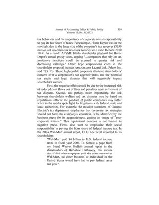 Journal of Accounting, Ethics & Public Policy       359
                         Volume 13, No. 3 (2012)

tax behaviors and the importance of corporate social responsibility
to pay its fair share of taxes. For example, Home Depot was in the
spotlight due to the large size of the company's tax reserves ($659
million) of uncertain tax positions reported on Home Depot's 2010
10-K. As a result, AFSME filed a shareholder proposal for Home
Depot's annual proxy votes, arguing "...companies that rely on tax
avoidance practices could be exposed to greater risk and
decreasing earnings." Other large corporations cited in the
shareholder proposal include Amazon.com Lazard Ltd., Pfizer Inc.
and TJX Co. These high-profile proposals illustrate shareholders'
concern over a corporation's tax aggressiveness and the potential
tax audits and legal disputes that will negatively impact
shareholder welfare.
        First, the negative effects could be due to the increased risk
of reduced cash flows out of fines and penalties upon settlement of
tax disputes. Second, and perhaps more importantly, the link
between shareholder welfare and tax disputes may be based on
reputational effects: the goodwill of public companies may suffer
when in the media spot- light for litigations with federal, state and
local authorities. For example, the mission statement of General
Electric's tax department emphasizes that corporate tax strategies
should not harm the company's reputation, or be identified by the
business press for its aggressiveness, casting an image of "poor
corporate citizen." This reputational concern is not limited to
negative press. Firms also want to emphasize their social
responsibility in paying the lion's share of federal income tax. In
the 2004 Wal-Mart annual report, CEO Lee Scott reported to its
shareholders:
        "Wal-Mart paid $4 billion in U.S. federal income
        taxes in fiscal year 2004. To borrow a page from
        my friend Warren Buffet's annual report to the
        shareholders of Berkshire Hathaway, this means
        that if 446 other taxpayers paid the same amount as
        Wal-Mart, no other business or individual in the
        United States would have had to pay federal taxes
        last year."
 