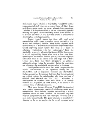 Journal of Accounting, Ethics & Public Policy     361
                         Volume 13, No. 3 (2012)

stock market may be efficient as described by Fama (1970) and the
measurement of stock return on an ex-post basis will likely detect
no difference as the market has already adjusted their expectations.
Therefore, it is important either to use an event-study approach
studying stock price fluctuations during a short event window, or
to measure investors' ex-ante expected returns as measured by
firms' implied cost of equity capital.
        Recent research argues that firms with good social
responsibility build a good reputation among stakeholders (e.g.
Branco and Rodriguez). Barnett (2006) defines corporate social
responsibility as "a discretionary allocation of corporate resources
toward improving social welfare that serves as a means of
enhancing relationships with key stakeholders." From the
stakeholder perspective advocated by Barnett (2006), firms engage
in social responsibility issues when such actions may lower
operating cost and increase financial gain (e.g. increased employee
satisfaction leads to less union issues and helps with a firm's
bottom line). From this theory perspective, an enhanced
relationship should reduce the uncertainty facing the corporation
and bring down the required risk premium asked by investors.
        Social performance incentive for a public company can also
include considerations of its reputation among the key
stakeholders, such as regulators, customers and shareholders.
Earlier research has documented that firms bear the reputational
and political costs on the capital markets after being convicted of
criminal fraud (Karpoff and Lott 1993):               allegations or
investigations of corporate fraud were linked to an average
decrease of 1.34 percent, or $60.8 million, in the values of the
common stocks of affected companies.
        Most recent literature (Cox and Wicks 2011) has examined
what types of investors care more (or less) about corporate social
responsibility. They find that corporate responsibility is a more
important factor in share selection for dedicated long-term
investors compared with short-term "transient" investors such as
open-ended mutual funds. This paper attempts to contribute by
focusing on the tax perspectives in the overall corporate social
 
