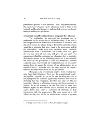 362                        Zhou: CSR and Cost of Equity


performance picture. In this direction, I use a long-term measure,
the implied cost of equity capital (discussed more in detail in the
Methods and Results Section) to study the link between tax-dispute
concerns and investor preference.

Ethical and Social Considerations on Corporate Tax Disputes
        The justification for corporate tax avoidance can be
understood in the perspective of utilitarian ethics. If we believe
that the private sector makes more efficient use of resources than
the public sector, the ethical thing to do for the corporate citizens
would be to minimize their taxes owed to the government and let
the shareholders make their own decisions about charitable
contributions. John D. Rockefeller, for example, once said, "gain
all you can, save all you can, and give all you can". The
management of public companies has a fiduciary duty to maximize
shareholder returns by not dissipating corporate to unreasonable
tax levies by the government. 1 From this perspective, virtuous
corporate social behavior and tax compliance does not necessarily
require firms to accept the opinion of tax administrators in an
uncritical manner. It may be up to the courts to settle the disputes
between the corporate taxpayer and the government.
        However, social concerns and negative press coverage may
arise from these litigations. There may be a reputational penalty
when public companies are put on the spot for being perceived as
not paying their fair share and aggressively minimize their taxes by
disputing their tax obligations. Investors also may not like the
uncertainty inherent in a litigation process with the government. In
general, the social process in the tax field involves more than
taxpayer rights and the efficient use of resources in the private
sector. Firms may adopt a continuum of strategies in their
interactions with the government. The most conservative will
follow the directives of the tax administrator without a question



1   I am deeply in debt to the reviewer on these philosophical insights.
 