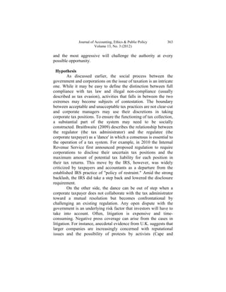 Journal of Accounting, Ethics & Public Policy      363
                         Volume 13, No. 3 (2012)

and the most aggressive will challenge the authority at every
possible opportunity.

  Hypothesis
         As discussed earlier, the social process between the
government and corporations on the issue of taxation is an intricate
one. While it may be easy to define the distinction between full
compliance with tax law and illegal non-compliance (usually
described as tax evasion), activities that falls in between the two
extremes may become subjects of contestation. The boundary
between acceptable and unacceptable tax practices are not clear-cut
and corporate managers may use their discretions in taking
corporate tax positions. To ensure the functioning of tax collection,
a substantial part of the system may need to be socially
constructed. Braithwaite (2009) describes the relationship between
the regulator (the tax administrator) and the regulatee (the
corporate taxpayer) as a 'dance' in which a consensus is essential to
the operation of a tax system. For example, in 2010 the Internal
Revenue Service first announced proposed regulation to require
corporations to disclose their uncertain tax positions and the
maximum amount of potential tax liability for each position in
their tax returns. This move by the IRS, however, was widely
criticized by taxpayers and accountants as a departure from the
established IRS practice of "policy of restraint." Amid the strong
backlash, the IRS did take a step back and lowered the disclosure
requirement.
         On the other side, the dance can be out of step when a
corporate taxpayer does not collaborate with the tax administrator
toward a mutual resolution but becomes confrontational by
challenging an existing regulation. Any open dispute with the
government is an underlying risk factor that investors will have to
take into account. Often, litigation is expensive and time-
consuming. Negative press coverage can arise from the cases in
litigation. For instance, anecdotal evidence from U.K. suggests that
larger companies are increasingly concerned with reputational
issues and the possibility of protests by activists (Cape and
 