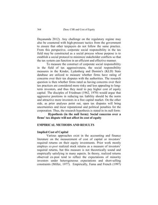 364                  Zhou: CSR and Cost of Equity


Dayananda 2012). Any challenge on the regulatory regime may
also be countered with high-pressure tactics from the government
to ensure that other taxpayers do not follow the same practice.
From this perspective, corporate social responsibility in the tax
field may be constructed as a social process whose purpose is to
establish a social protocol to minimize stakeholder conflicts so that
the tax system can function in an efficient and effective manner.
        To measure the construct of corporate social responsibility
in the field of tax aggressiveness, the social responsibility
measures in the Kinder, Lydenberg and Domini's (KLD) Stats
database are utilized to measure whether firms have rating of
concerns over their tax disputes with the authorities. The research
question is then whether firms rated as having concerns over their
tax practices are considered more risky and less appealing to long-
term investors, and thus they need to pay higher cost of equity
capital. The disciples of Friedman (1962, 1970) would argue that
aggressive positions in reducing tax liability should be the norm
and attractive more investors in a free capital market. On the other
side, as prior analyses point out, open tax disputes will bring
uncertainties and incur reputational and political penalties for the
corporation. Thus, the research hypothesis is stated in its null form:
         Hypothesis (in the null form): Social concerns over a
firms' tax dispute will not affect its cost of equity

EMPIRICAL METHODS AND RESULTS

Implied Cost of Capital
         Various approaches exist in the accounting and finance
literature on the measurement of cost of capital or investors’
required returns on their equity investments. Prior work mostly
employs ex-post realized stock returns as a measure of investors’
required returns, but this measure is not theoretically sound and
empirically satisfying in many aspects. In theory, realized returns
observed ex-post tend to reflect the expectations of minority
investors under heterogeneous expectations and short-selling
constraints (Miller, 1977). Empirically, Fama and French (1997)
 