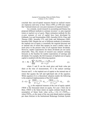 Journal of Accounting, Ethics & Public Policy             365
                           Volume 13, No. 3 (2012)

conclude that cost-of-capital measures based on realized returns
are imprecise and noisy at best. Elton (1999, p.1199) also argues
that “realized returns are very poor measures of expected returns.”
        As a remedy, recent research in accounting and finance has
proposed different methods to estimate investors’ ex ante required
return or implied cost of equity. Major estimation methods for this
ex-ante measure of cost of capital have been developed by
Gebhardt, Lee and Swaminathan (2001, hereafter GLS), Claus and
Thomas (2001, hereafter CT), and Gode and Mohanram (2003,
hereafter GM). Despite the use of different methods of estimation,
the implied cost of equity is essentially the required discount rate
or internal rate of return that equates an asset’s market value or
stock price to the present value of all expected future dividends.
However, market expectations for future dividends are not easily
observable. Thus, this stream of research uses analysts' earnings
forecasts as the baseline for market expectations of earnings and
dividends. For example, the GLS measure of implied cost of equity
capital is modeled with the following equation:
                 
                       Et [ NI t  i  re Bt  i 1 ]
P  Bt 
 t             i 1
                                (1  re )i
                                                                        (1)

       where Pt and Bt are the stock price and book value per
share at the time of measurement, NI is the analyst earnings
forecast and re is the implied cost of capital or the internal rate of
return that equates the left and right-hand side of the equation.
While equation (1) is a theoretical valuation model, the following
is the empirical implementation of the GLS model:
           11     FROEt 1  rgls              FROEt 12  rgls
 Pt  Bt                         Bt i 1                    Bt 11 (2)
           t 1       (1  rgls )                (1  rgls )11
                is the empirical measure of the cost of equity capital,
FROE is the forecasted return on equity. For year t from one to
three, FROE is the future return on equity estimate based on the
assumption of future book value as                                           ,
where               is the mean of the one-year-ahead analyst earnings
per share forecast in the Institutional Brokerage Estimate System
 