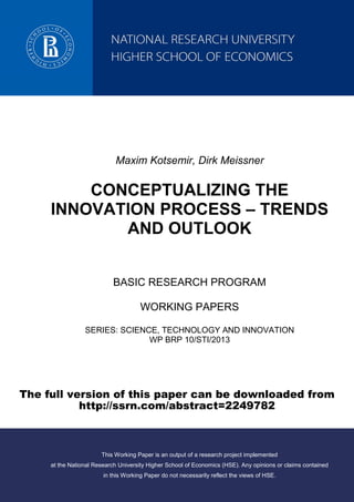 Maxim Kotsemir, Dirk Meissner
CONCEPTUALIZING THE
INNOVATION PROCESS – TRENDS
AND OUTLOOK
BASIC RESEARCH PROGRAM
WORKING PAPERS
SERIES: SCIENCE, TECHNOLOGY AND INNOVATION
WP BRP 10/STI/2013
This Working Paper is an output of a research project implemented
at the National Research University Higher School of Economics (HSE). Any opinions or claims contained
in this Working Paper do not necessarily reflect the views of HSE.
 