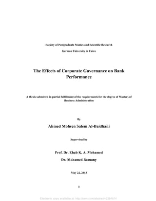 Faculty of Postgraduate Studies and Scientific Research
German University in Cairo

The Effects of Corporate Governance on Bank
Performance

A thesis submitted in partial fulfillment of the requirements for the degree of Masters of
Business Administration

By

Ahmed Mohsen Salem Al-Baidhani

Supervised by

Prof. Dr. Ehab K. A. Mohamed
Dr. Mohamed Basuony

May 22, 2013

0

Electronic copy available at: http://ssrn.com/abstract=2284814

 