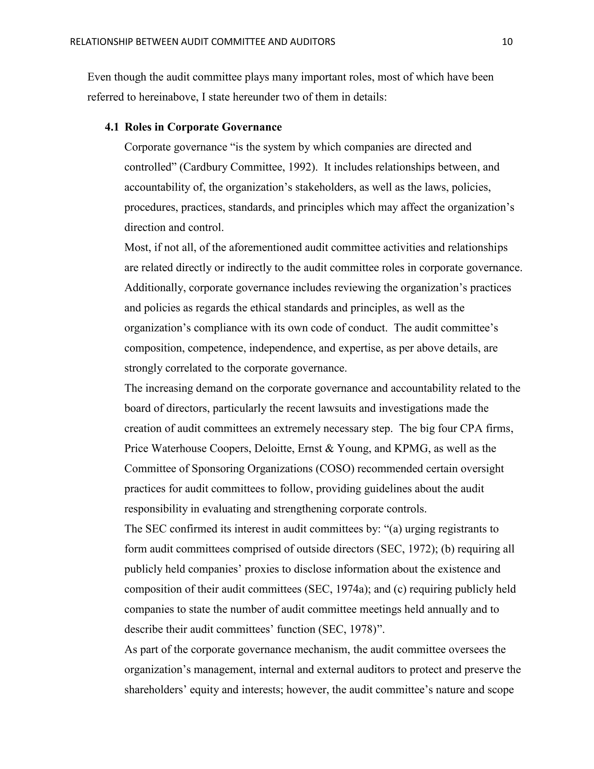 RELATIONSHIP BETWEEN AUDIT COMMITTEE AND AUDITORS

10

Even though the audit committee plays many important roles, most of which have been
referred to hereinabove, I state hereunder two of them in details:
4.1 Roles in Corporate Governance
Corporate governance “is the system by which companies are directed and
controlled” (Cardbury Committee, 1992). It includes relationships between, and
accountability of, the organization’s stakeholders, as well as the laws, policies,
procedures, practices, standards, and principles which may affect the organization’s
direction and control.
Most, if not all, of the aforementioned audit committee activities and relationships
are related directly or indirectly to the audit committee roles in corporate governance.
Additionally, corporate governance includes reviewing the organization’s practices
and policies as regards the ethical standards and principles, as well as the
organization’s compliance with its own code of conduct. The audit committee’s
composition, competence, independence, and expertise, as per above details, are
strongly correlated to the corporate governance.
The increasing demand on the corporate governance and accountability related to the
board of directors, particularly the recent lawsuits and investigations made the
creation of audit committees an extremely necessary step. The big four CPA firms,
Price Waterhouse Coopers, Deloitte, Ernst & Young, and KPMG, as well as the
Committee of Sponsoring Organizations (COSO) recommended certain oversight
practices for audit committees to follow, providing guidelines about the audit
responsibility in evaluating and strengthening corporate controls.
The SEC confirmed its interest in audit committees by: “(a) urging registrants to
form audit committees comprised of outside directors (SEC, 1972); (b) requiring all
publicly held companies’ proxies to disclose information about the existence and
composition of their audit committees (SEC, 1974a); and (c) requiring publicly held
companies to state the number of audit committee meetings held annually and to
describe their audit committees’ function (SEC, 1978)”.
As part of the corporate governance mechanism, the audit committee oversees the
organization’s management, internal and external auditors to protect and preserve the
shareholders’ equity and interests; however, the audit committee’s nature and scope

 