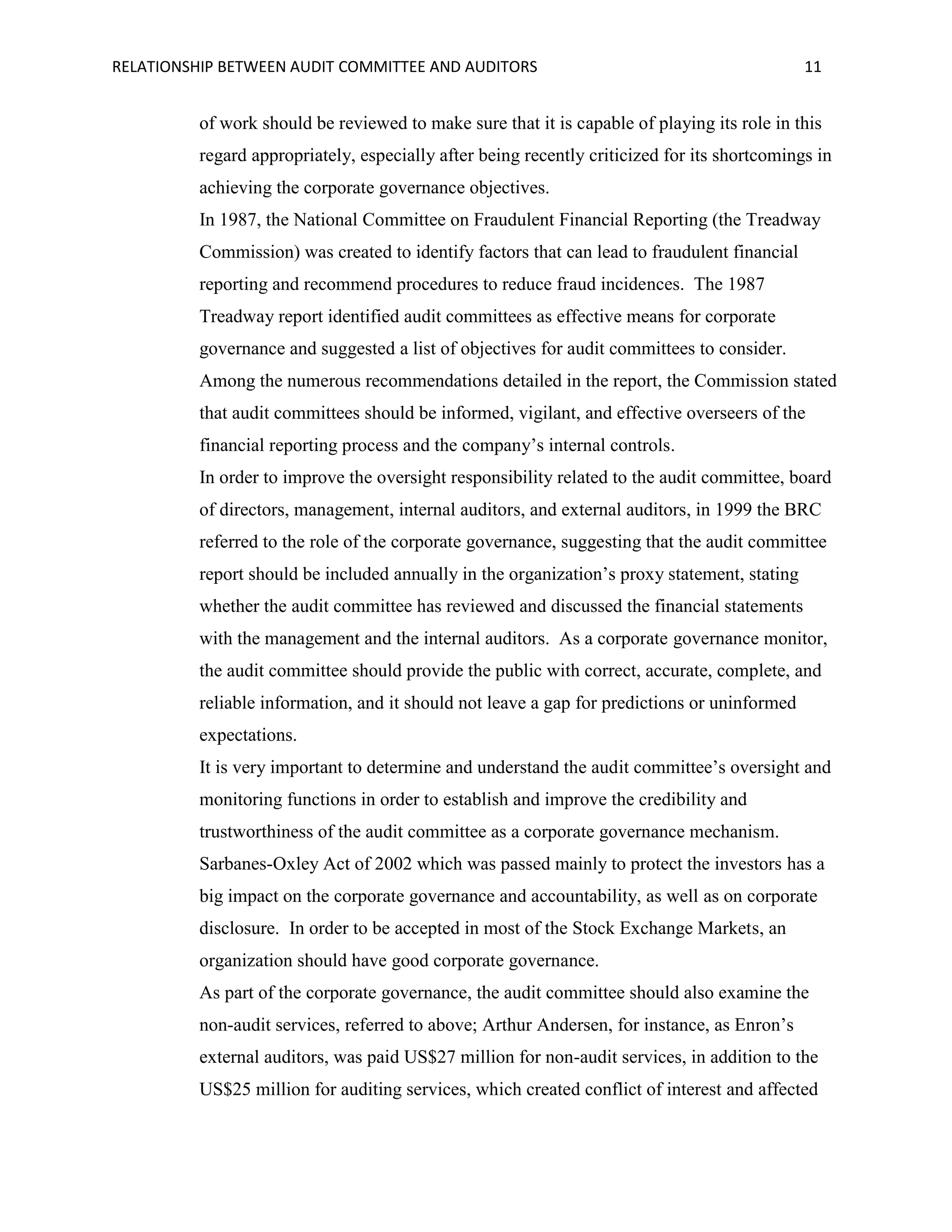 RELATIONSHIP BETWEEN AUDIT COMMITTEE AND AUDITORS

11

of work should be reviewed to make sure that it is capable of playing its role in this
regard appropriately, especially after being recently criticized for its shortcomings in
achieving the corporate governance objectives.
In 1987, the National Committee on Fraudulent Financial Reporting (the Treadway
Commission) was created to identify factors that can lead to fraudulent financial
reporting and recommend procedures to reduce fraud incidences. The 1987
Treadway report identified audit committees as effective means for corporate
governance and suggested a list of objectives for audit committees to consider.
Among the numerous recommendations detailed in the report, the Commission stated
that audit committees should be informed, vigilant, and effective overseers of the
financial reporting process and the company’s internal controls.
In order to improve the oversight responsibility related to the audit committee, board
of directors, management, internal auditors, and external auditors, in 1999 the BRC
referred to the role of the corporate governance, suggesting that the audit committee
report should be included annually in the organization’s proxy statement, stating
whether the audit committee has reviewed and discussed the financial statements
with the management and the internal auditors. As a corporate governance monitor,
the audit committee should provide the public with correct, accurate, complete, and
reliable information, and it should not leave a gap for predictions or uninformed
expectations.
It is very important to determine and understand the audit committee’s oversight and
monitoring functions in order to establish and improve the credibility and
trustworthiness of the audit committee as a corporate governance mechanism.
Sarbanes-Oxley Act of 2002 which was passed mainly to protect the investors has a
big impact on the corporate governance and accountability, as well as on corporate
disclosure. In order to be accepted in most of the Stock Exchange Markets, an
organization should have good corporate governance.
As part of the corporate governance, the audit committee should also examine the
non-audit services, referred to above; Arthur Andersen, for instance, as Enron’s
external auditors, was paid US$27 million for non-audit services, in addition to the
US$25 million for auditing services, which created conflict of interest and affected

 