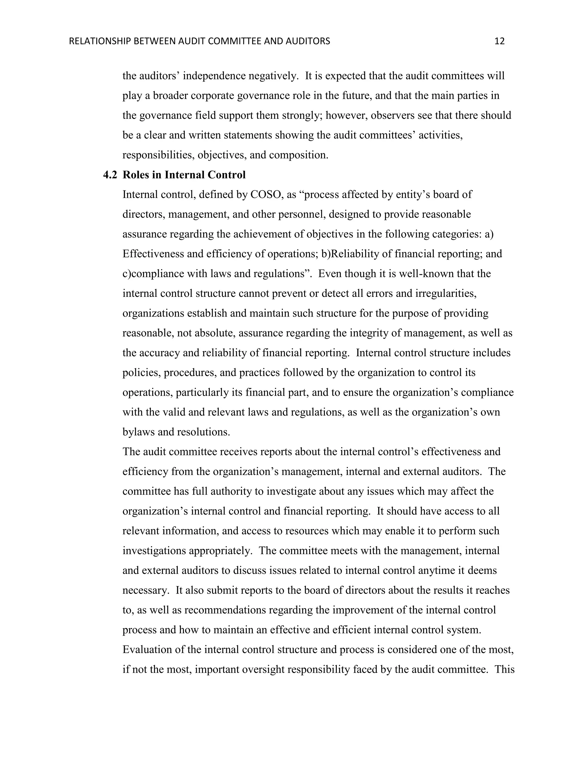 RELATIONSHIP BETWEEN AUDIT COMMITTEE AND AUDITORS

12

the auditors’ independence negatively. It is expected that the audit committees will
play a broader corporate governance role in the future, and that the main parties in
the governance field support them strongly; however, observers see that there should
be a clear and written statements showing the audit committees’ activities,
responsibilities, objectives, and composition.
4.2 Roles in Internal Control
Internal control, defined by COSO, as “process affected by entity’s board of
directors, management, and other personnel, designed to provide reasonable
assurance regarding the achievement of objectives in the following categories: a)
Effectiveness and efficiency of operations; b)Reliability of financial reporting; and
c)compliance with laws and regulations”. Even though it is well-known that the
internal control structure cannot prevent or detect all errors and irregularities,
organizations establish and maintain such structure for the purpose of providing
reasonable, not absolute, assurance regarding the integrity of management, as well as
the accuracy and reliability of financial reporting. Internal control structure includes
policies, procedures, and practices followed by the organization to control its
operations, particularly its financial part, and to ensure the organization’s compliance
with the valid and relevant laws and regulations, as well as the organization’s own
bylaws and resolutions.
The audit committee receives reports about the internal control’s effectiveness and
efficiency from the organization’s management, internal and external auditors. The
committee has full authority to investigate about any issues which may affect the
organization’s internal control and financial reporting. It should have access to all
relevant information, and access to resources which may enable it to perform such
investigations appropriately. The committee meets with the management, internal
and external auditors to discuss issues related to internal control anytime it deems
necessary. It also submit reports to the board of directors about the results it reaches
to, as well as recommendations regarding the improvement of the internal control
process and how to maintain an effective and efficient internal control system.
Evaluation of the internal control structure and process is considered one of the most,
if not the most, important oversight responsibility faced by the audit committee. This

 