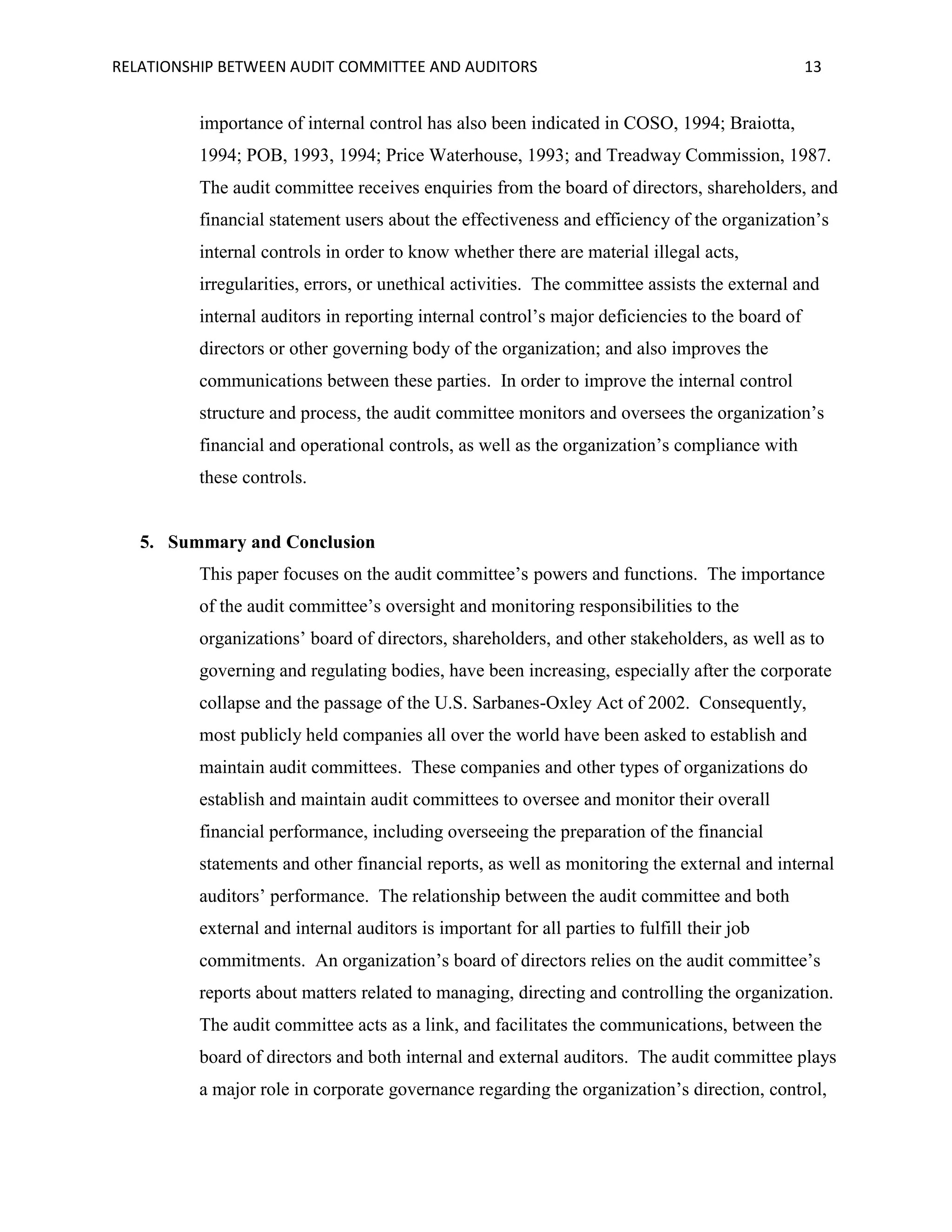 RELATIONSHIP BETWEEN AUDIT COMMITTEE AND AUDITORS

13

importance of internal control has also been indicated in COSO, 1994; Braiotta,
1994; POB, 1993, 1994; Price Waterhouse, 1993; and Treadway Commission, 1987.
The audit committee receives enquiries from the board of directors, shareholders, and
financial statement users about the effectiveness and efficiency of the organization’s
internal controls in order to know whether there are material illegal acts,
irregularities, errors, or unethical activities. The committee assists the external and
internal auditors in reporting internal control’s major deficiencies to the board of
directors or other governing body of the organization; and also improves the
communications between these parties. In order to improve the internal control
structure and process, the audit committee monitors and oversees the organization’s
financial and operational controls, as well as the organization’s compliance with
these controls.

5. Summary and Conclusion
This paper focuses on the audit committee’s powers and functions. The importance
of the audit committee’s oversight and monitoring responsibilities to the
organizations’ board of directors, shareholders, and other stakeholders, as well as to
governing and regulating bodies, have been increasing, especially after the corporate
collapse and the passage of the U.S. Sarbanes-Oxley Act of 2002. Consequently,
most publicly held companies all over the world have been asked to establish and
maintain audit committees. These companies and other types of organizations do
establish and maintain audit committees to oversee and monitor their overall
financial performance, including overseeing the preparation of the financial
statements and other financial reports, as well as monitoring the external and internal
auditors’ performance. The relationship between the audit committee and both
external and internal auditors is important for all parties to fulfill their job
commitments. An organization’s board of directors relies on the audit committee’s
reports about matters related to managing, directing and controlling the organization.
The audit committee acts as a link, and facilitates the communications, between the
board of directors and both internal and external auditors. The audit committee plays
a major role in corporate governance regarding the organization’s direction, control,

 