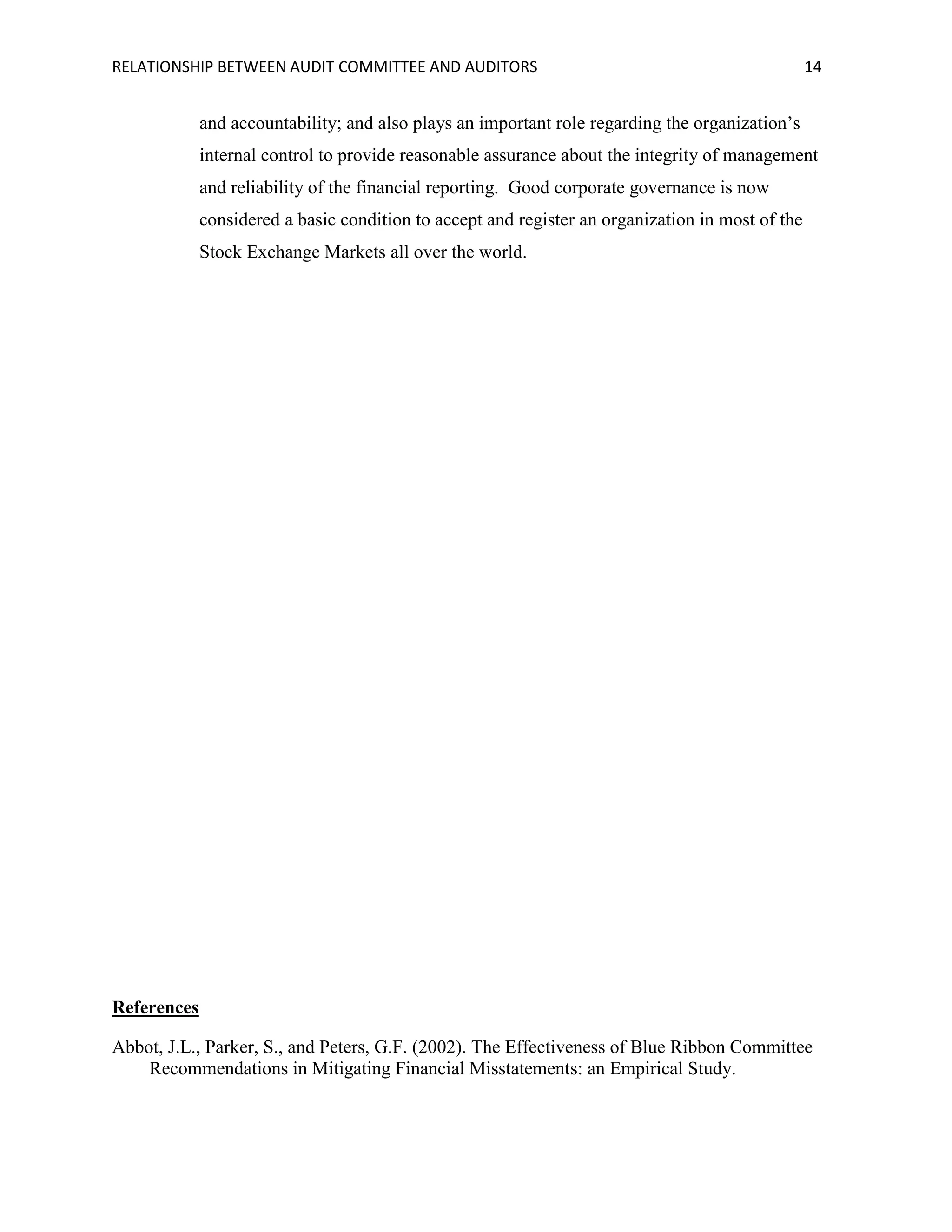 RELATIONSHIP BETWEEN AUDIT COMMITTEE AND AUDITORS

14

and accountability; and also plays an important role regarding the organization’s
internal control to provide reasonable assurance about the integrity of management
and reliability of the financial reporting. Good corporate governance is now
considered a basic condition to accept and register an organization in most of the
Stock Exchange Markets all over the world.

References
Abbot, J.L., Parker, S., and Peters, G.F. (2002). The Effectiveness of Blue Ribbon Committee
Recommendations in Mitigating Financial Misstatements: an Empirical Study.

 