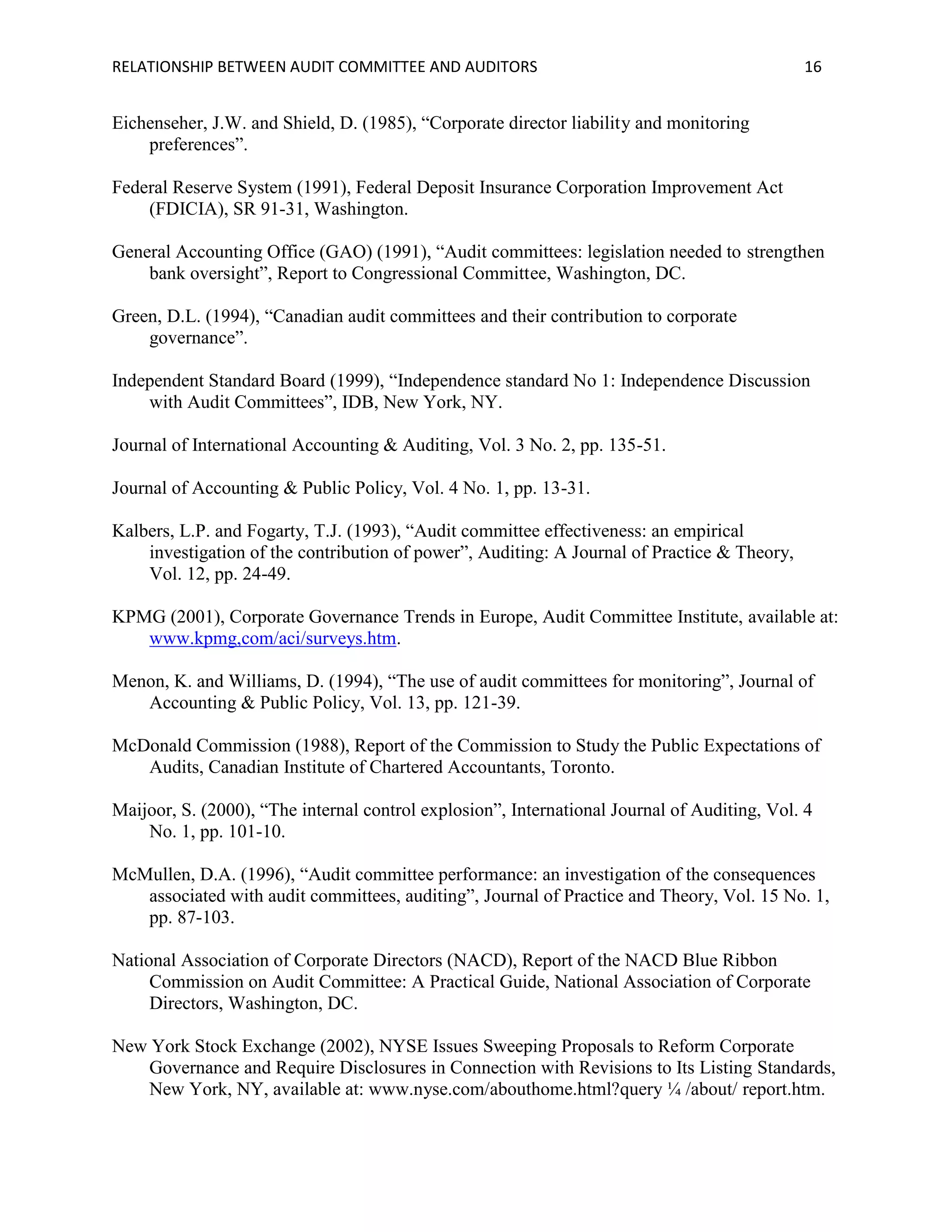 RELATIONSHIP BETWEEN AUDIT COMMITTEE AND AUDITORS

16

Eichenseher, J.W. and Shield, D. (1985), “Corporate director liability and monitoring
preferences”.
Federal Reserve System (1991), Federal Deposit Insurance Corporation Improvement Act
(FDICIA), SR 91-31, Washington.
General Accounting Office (GAO) (1991), “Audit committees: legislation needed to strengthen
bank oversight”, Report to Congressional Committee, Washington, DC.
Green, D.L. (1994), “Canadian audit committees and their contribution to corporate
governance”.
Independent Standard Board (1999), “Independence standard No 1: Independence Discussion
with Audit Committees”, IDB, New York, NY.
Journal of International Accounting & Auditing, Vol. 3 No. 2, pp. 135-51.
Journal of Accounting & Public Policy, Vol. 4 No. 1, pp. 13-31.
Kalbers, L.P. and Fogarty, T.J. (1993), “Audit committee effectiveness: an empirical
investigation of the contribution of power”, Auditing: A Journal of Practice & Theory,
Vol. 12, pp. 24-49.
KPMG (2001), Corporate Governance Trends in Europe, Audit Committee Institute, available at:
www.kpmg,com/aci/surveys.htm.
Menon, K. and Williams, D. (1994), “The use of audit committees for monitoring”, Journal of
Accounting & Public Policy, Vol. 13, pp. 121-39.
McDonald Commission (1988), Report of the Commission to Study the Public Expectations of
Audits, Canadian Institute of Chartered Accountants, Toronto.
Maijoor, S. (2000), “The internal control explosion”, International Journal of Auditing, Vol. 4
No. 1, pp. 101-10.
McMullen, D.A. (1996), “Audit committee performance: an investigation of the consequences
associated with audit committees, auditing”, Journal of Practice and Theory, Vol. 15 No. 1,
pp. 87-103.
National Association of Corporate Directors (NACD), Report of the NACD Blue Ribbon
Commission on Audit Committee: A Practical Guide, National Association of Corporate
Directors, Washington, DC.
New York Stock Exchange (2002), NYSE Issues Sweeping Proposals to Reform Corporate
Governance and Require Disclosures in Connection with Revisions to Its Listing Standards,
New York, NY, available at: www.nyse.com/abouthome.html?query ¼ /about/ report.htm.

 