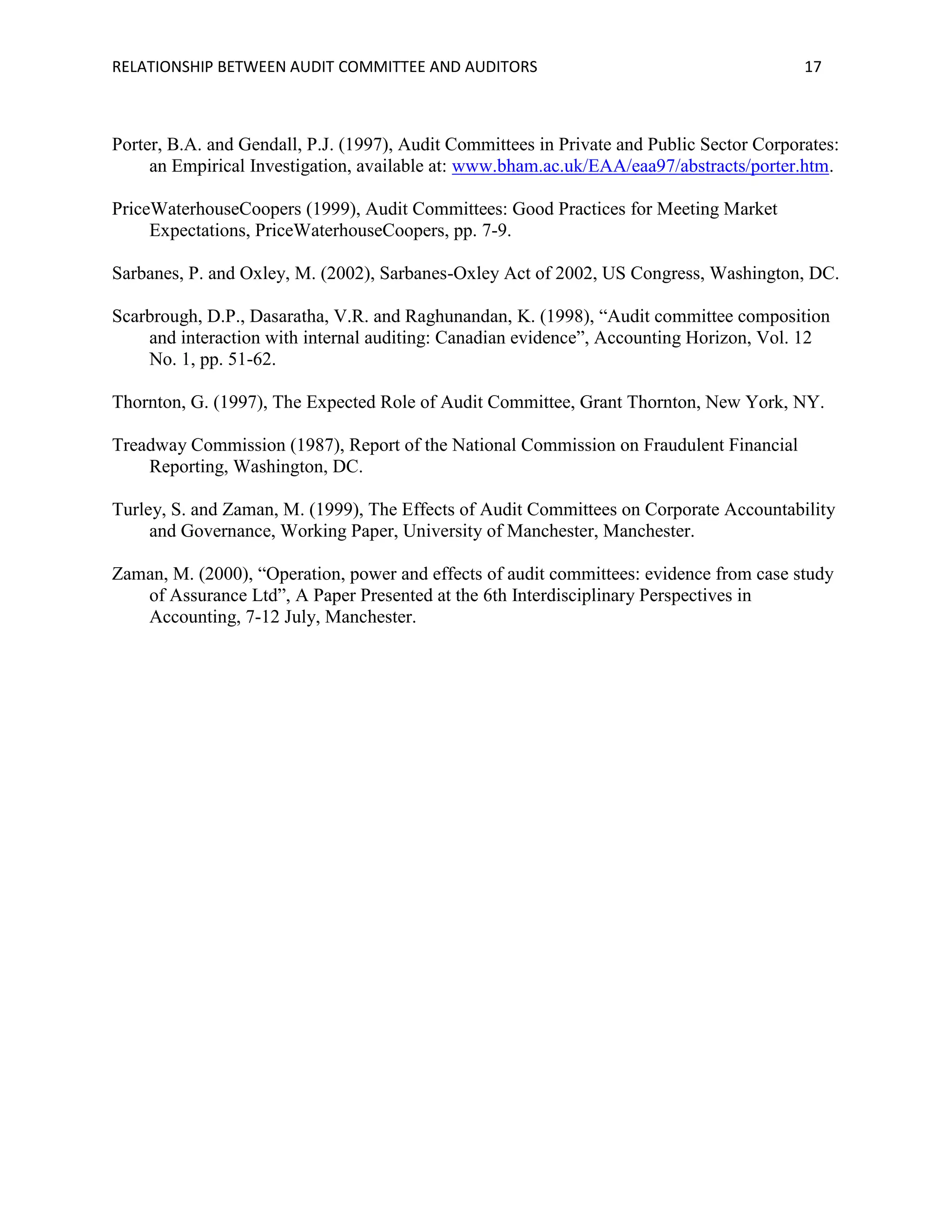 RELATIONSHIP BETWEEN AUDIT COMMITTEE AND AUDITORS

17

Porter, B.A. and Gendall, P.J. (1997), Audit Committees in Private and Public Sector Corporates:
an Empirical Investigation, available at: www.bham.ac.uk/EAA/eaa97/abstracts/porter.htm.
PriceWaterhouseCoopers (1999), Audit Committees: Good Practices for Meeting Market
Expectations, PriceWaterhouseCoopers, pp. 7-9.
Sarbanes, P. and Oxley, M. (2002), Sarbanes-Oxley Act of 2002, US Congress, Washington, DC.
Scarbrough, D.P., Dasaratha, V.R. and Raghunandan, K. (1998), “Audit committee composition
and interaction with internal auditing: Canadian evidence”, Accounting Horizon, Vol. 12
No. 1, pp. 51-62.
Thornton, G. (1997), The Expected Role of Audit Committee, Grant Thornton, New York, NY.
Treadway Commission (1987), Report of the National Commission on Fraudulent Financial
Reporting, Washington, DC.
Turley, S. and Zaman, M. (1999), The Effects of Audit Committees on Corporate Accountability
and Governance, Working Paper, University of Manchester, Manchester.
Zaman, M. (2000), “Operation, power and effects of audit committees: evidence from case study
of Assurance Ltd”, A Paper Presented at the 6th Interdisciplinary Perspectives in
Accounting, 7-12 July, Manchester.

 