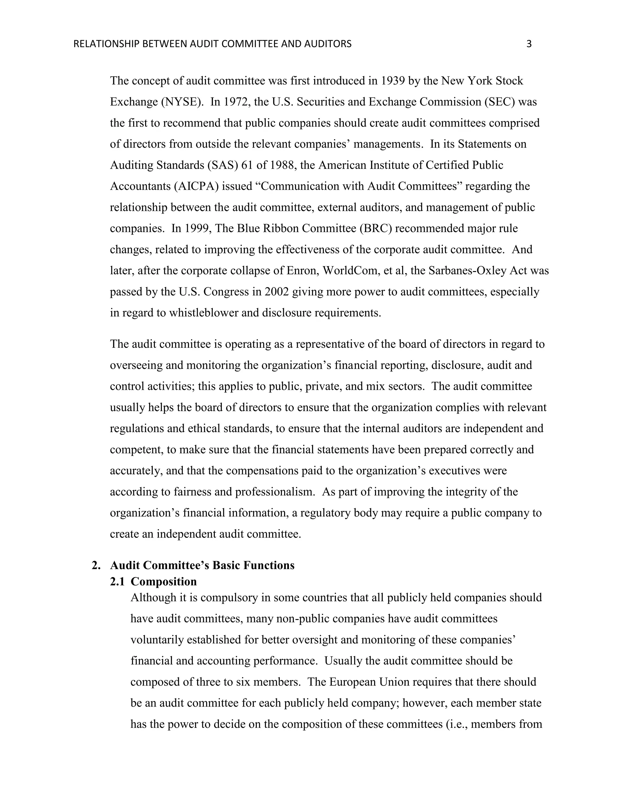 RELATIONSHIP BETWEEN AUDIT COMMITTEE AND AUDITORS

3

The concept of audit committee was first introduced in 1939 by the New York Stock
Exchange (NYSE). In 1972, the U.S. Securities and Exchange Commission (SEC) was
the first to recommend that public companies should create audit committees comprised
of directors from outside the relevant companies’ managements. In its Statements on
Auditing Standards (SAS) 61 of 1988, the American Institute of Certified Public
Accountants (AICPA) issued “Communication with Audit Committees” regarding the
relationship between the audit committee, external auditors, and management of public
companies. In 1999, The Blue Ribbon Committee (BRC) recommended major rule
changes, related to improving the effectiveness of the corporate audit committee. And
later, after the corporate collapse of Enron, WorldCom, et al, the Sarbanes-Oxley Act was
passed by the U.S. Congress in 2002 giving more power to audit committees, especially
in regard to whistleblower and disclosure requirements.
The audit committee is operating as a representative of the board of directors in regard to
overseeing and monitoring the organization’s financial reporting, disclosure, audit and
control activities; this applies to public, private, and mix sectors. The audit committee
usually helps the board of directors to ensure that the organization complies with relevant
regulations and ethical standards, to ensure that the internal auditors are independent and
competent, to make sure that the financial statements have been prepared correctly and
accurately, and that the compensations paid to the organization’s executives were
according to fairness and professionalism. As part of improving the integrity of the
organization’s financial information, a regulatory body may require a public company to
create an independent audit committee.
2. Audit Committee’s Basic Functions
2.1 Composition
Although it is compulsory in some countries that all publicly held companies should
have audit committees, many non-public companies have audit committees
voluntarily established for better oversight and monitoring of these companies’
financial and accounting performance. Usually the audit committee should be
composed of three to six members. The European Union requires that there should
be an audit committee for each publicly held company; however, each member state
has the power to decide on the composition of these committees (i.e., members from

 