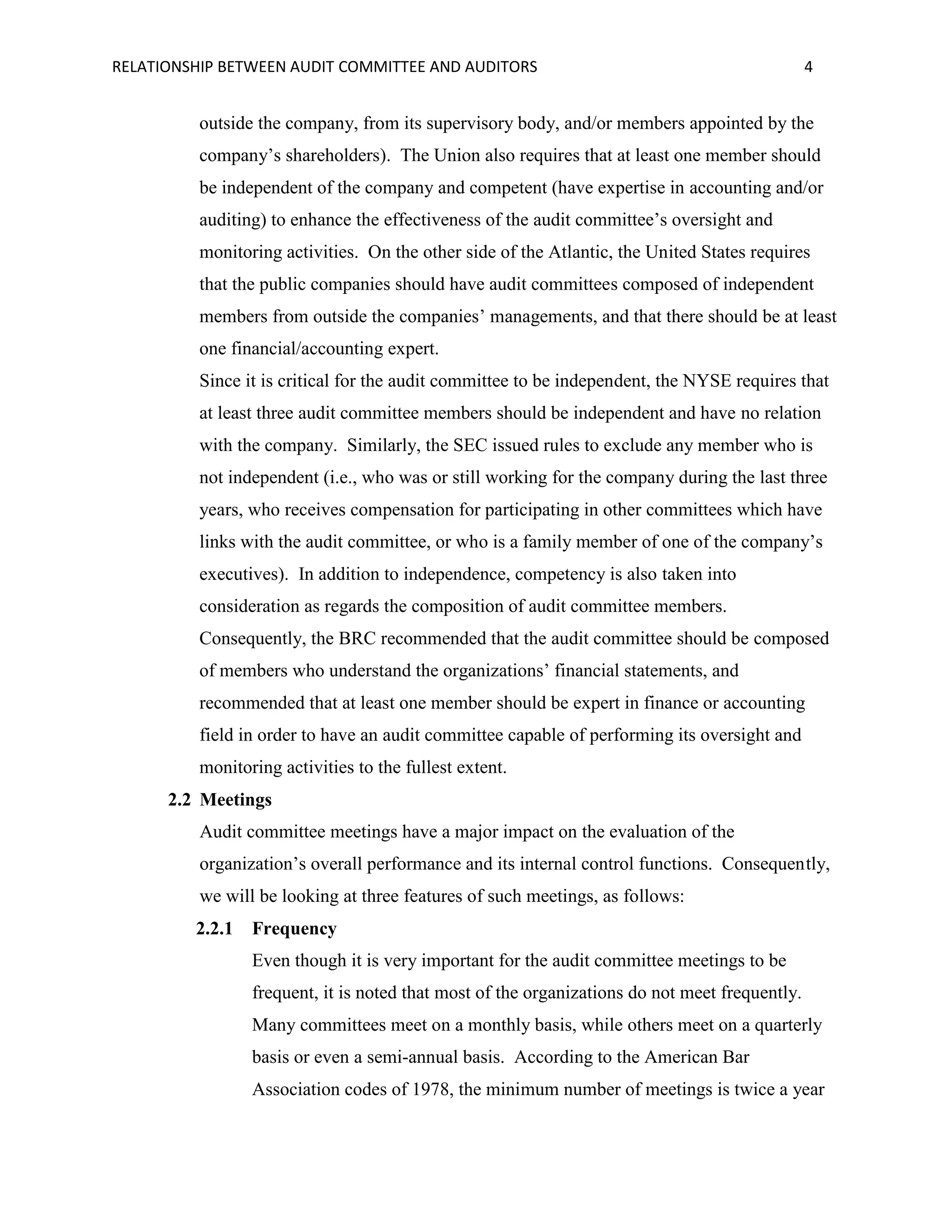 RELATIONSHIP BETWEEN AUDIT COMMITTEE AND AUDITORS

4

outside the company, from its supervisory body, and/or members appointed by the
company’s shareholders). The Union also requires that at least one member should
be independent of the company and competent (have expertise in accounting and/or
auditing) to enhance the effectiveness of the audit committee’s oversight and
monitoring activities. On the other side of the Atlantic, the United States requires
that the public companies should have audit committees composed of independent
members from outside the companies’ managements, and that there should be at least
one financial/accounting expert.
Since it is critical for the audit committee to be independent, the NYSE requires that
at least three audit committee members should be independent and have no relation
with the company. Similarly, the SEC issued rules to exclude any member who is
not independent (i.e., who was or still working for the company during the last three
years, who receives compensation for participating in other committees which have
links with the audit committee, or who is a family member of one of the company’s
executives). In addition to independence, competency is also taken into
consideration as regards the composition of audit committee members.
Consequently, the BRC recommended that the audit committee should be composed
of members who understand the organizations’ financial statements, and
recommended that at least one member should be expert in finance or accounting
field in order to have an audit committee capable of performing its oversight and
monitoring activities to the fullest extent.
2.2 Meetings
Audit committee meetings have a major impact on the evaluation of the
organization’s overall performance and its internal control functions. Consequently,
we will be looking at three features of such meetings, as follows:
2.2.1

Frequency
Even though it is very important for the audit committee meetings to be
frequent, it is noted that most of the organizations do not meet frequently.
Many committees meet on a monthly basis, while others meet on a quarterly
basis or even a semi-annual basis. According to the American Bar
Association codes of 1978, the minimum number of meetings is twice a year

 