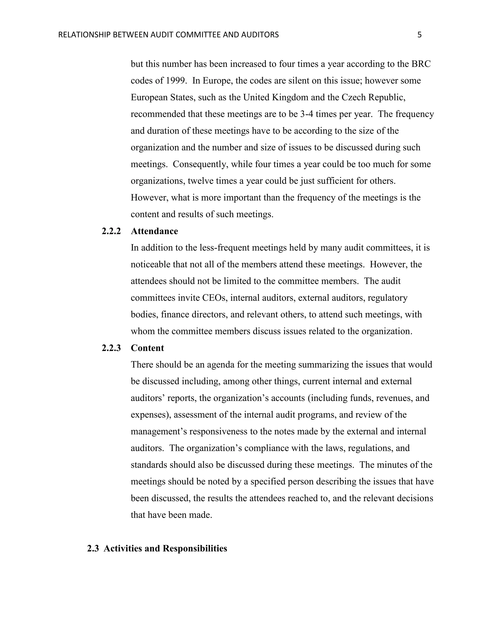 RELATIONSHIP BETWEEN AUDIT COMMITTEE AND AUDITORS

5

but this number has been increased to four times a year according to the BRC
codes of 1999. In Europe, the codes are silent on this issue; however some
European States, such as the United Kingdom and the Czech Republic,
recommended that these meetings are to be 3-4 times per year. The frequency
and duration of these meetings have to be according to the size of the
organization and the number and size of issues to be discussed during such
meetings. Consequently, while four times a year could be too much for some
organizations, twelve times a year could be just sufficient for others.
However, what is more important than the frequency of the meetings is the
content and results of such meetings.
2.2.2

Attendance
In addition to the less-frequent meetings held by many audit committees, it is
noticeable that not all of the members attend these meetings. However, the
attendees should not be limited to the committee members. The audit
committees invite CEOs, internal auditors, external auditors, regulatory
bodies, finance directors, and relevant others, to attend such meetings, with
whom the committee members discuss issues related to the organization.

2.2.3

Content
There should be an agenda for the meeting summarizing the issues that would
be discussed including, among other things, current internal and external
auditors’ reports, the organization’s accounts (including funds, revenues, and
expenses), assessment of the internal audit programs, and review of the
management’s responsiveness to the notes made by the external and internal
auditors. The organization’s compliance with the laws, regulations, and
standards should also be discussed during these meetings. The minutes of the
meetings should be noted by a specified person describing the issues that have
been discussed, the results the attendees reached to, and the relevant decisions
that have been made.

2.3 Activities and Responsibilities

 