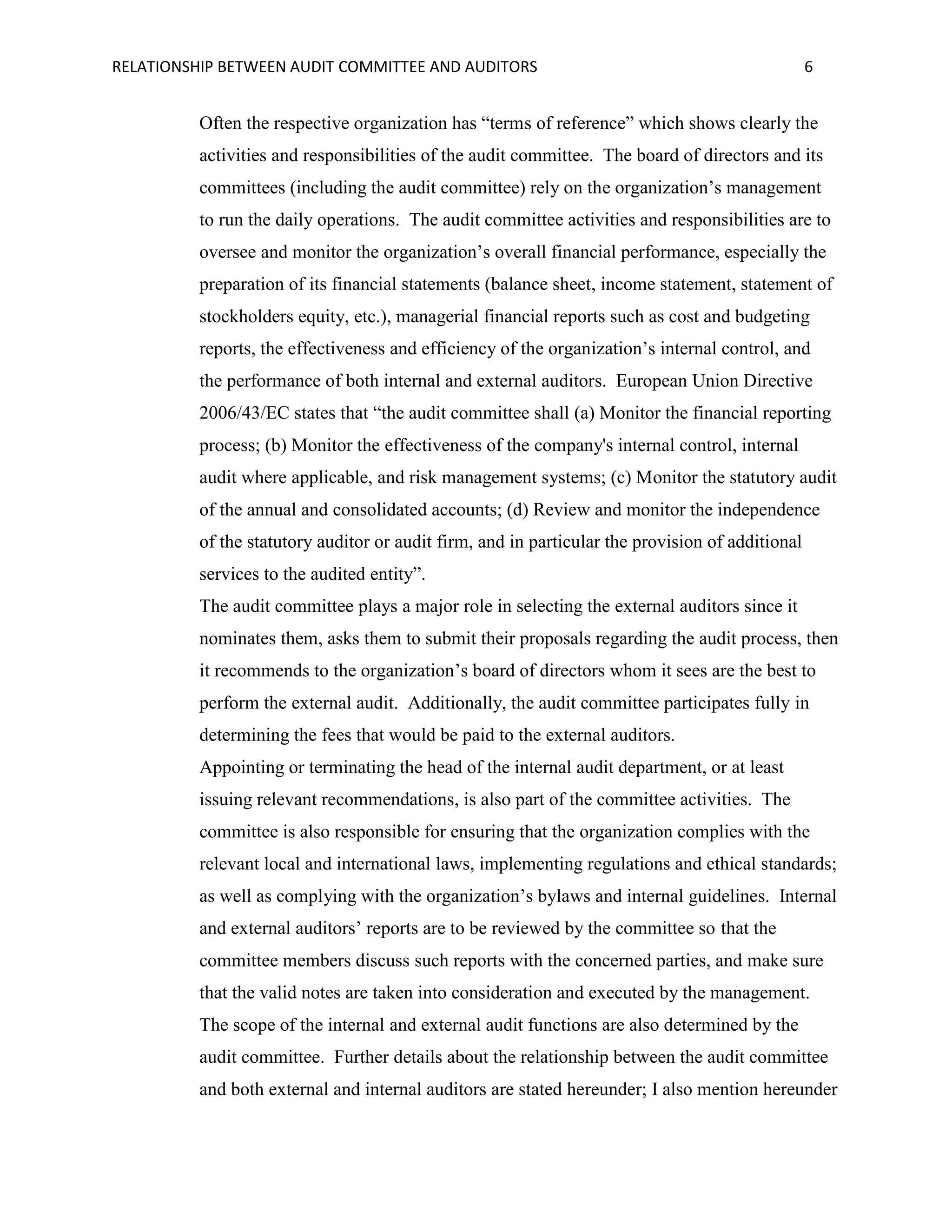 RELATIONSHIP BETWEEN AUDIT COMMITTEE AND AUDITORS

6

Often the respective organization has “terms of reference” which shows clearly the
activities and responsibilities of the audit committee. The board of directors and its
committees (including the audit committee) rely on the organization’s management
to run the daily operations. The audit committee activities and responsibilities are to
oversee and monitor the organization’s overall financial performance, especially the
preparation of its financial statements (balance sheet, income statement, statement of
stockholders equity, etc.), managerial financial reports such as cost and budgeting
reports, the effectiveness and efficiency of the organization’s internal control, and
the performance of both internal and external auditors. European Union Directive
2006/43/EC states that “the audit committee shall (a) Monitor the financial reporting
process; (b) Monitor the effectiveness of the company's internal control, internal
audit where applicable, and risk management systems; (c) Monitor the statutory audit
of the annual and consolidated accounts; (d) Review and monitor the independence
of the statutory auditor or audit firm, and in particular the provision of additional
services to the audited entity”.
The audit committee plays a major role in selecting the external auditors since it
nominates them, asks them to submit their proposals regarding the audit process, then
it recommends to the organization’s board of directors whom it sees are the best to
perform the external audit. Additionally, the audit committee participates fully in
determining the fees that would be paid to the external auditors.
Appointing or terminating the head of the internal audit department, or at least
issuing relevant recommendations, is also part of the committee activities. The
committee is also responsible for ensuring that the organization complies with the
relevant local and international laws, implementing regulations and ethical standards;
as well as complying with the organization’s bylaws and internal guidelines. Internal
and external auditors’ reports are to be reviewed by the committee so that the
committee members discuss such reports with the concerned parties, and make sure
that the valid notes are taken into consideration and executed by the management.
The scope of the internal and external audit functions are also determined by the
audit committee. Further details about the relationship between the audit committee
and both external and internal auditors are stated hereunder; I also mention hereunder

 