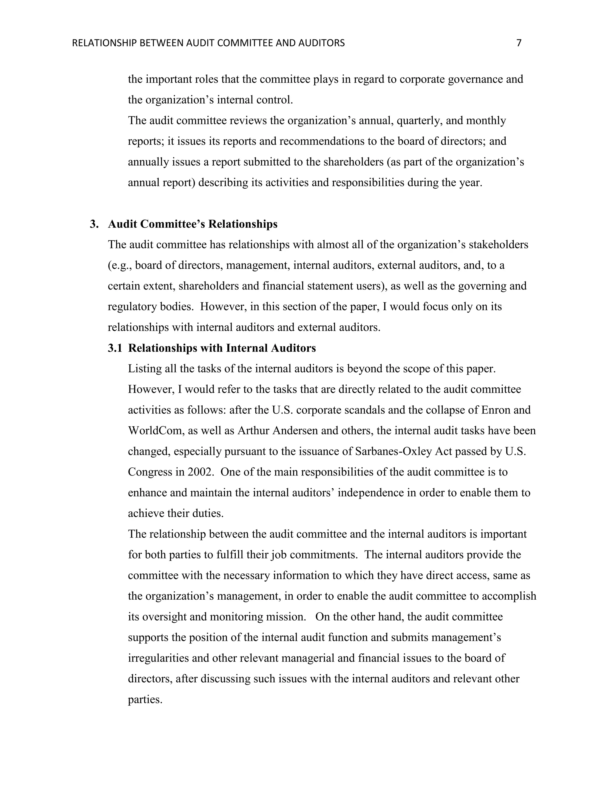 RELATIONSHIP BETWEEN AUDIT COMMITTEE AND AUDITORS

7

the important roles that the committee plays in regard to corporate governance and
the organization’s internal control.
The audit committee reviews the organization’s annual, quarterly, and monthly
reports; it issues its reports and recommendations to the board of directors; and
annually issues a report submitted to the shareholders (as part of the organization’s
annual report) describing its activities and responsibilities during the year.

3. Audit Committee’s Relationships
The audit committee has relationships with almost all of the organization’s stakeholders
(e.g., board of directors, management, internal auditors, external auditors, and, to a
certain extent, shareholders and financial statement users), as well as the governing and
regulatory bodies. However, in this section of the paper, I would focus only on its
relationships with internal auditors and external auditors.
3.1 Relationships with Internal Auditors
Listing all the tasks of the internal auditors is beyond the scope of this paper.
However, I would refer to the tasks that are directly related to the audit committee
activities as follows: after the U.S. corporate scandals and the collapse of Enron and
WorldCom, as well as Arthur Andersen and others, the internal audit tasks have been
changed, especially pursuant to the issuance of Sarbanes-Oxley Act passed by U.S.
Congress in 2002. One of the main responsibilities of the audit committee is to
enhance and maintain the internal auditors’ independence in order to enable them to
achieve their duties.
The relationship between the audit committee and the internal auditors is important
for both parties to fulfill their job commitments. The internal auditors provide the
committee with the necessary information to which they have direct access, same as
the organization’s management, in order to enable the audit committee to accomplish
its oversight and monitoring mission. On the other hand, the audit committee
supports the position of the internal audit function and submits management’s
irregularities and other relevant managerial and financial issues to the board of
directors, after discussing such issues with the internal auditors and relevant other
parties.

 
