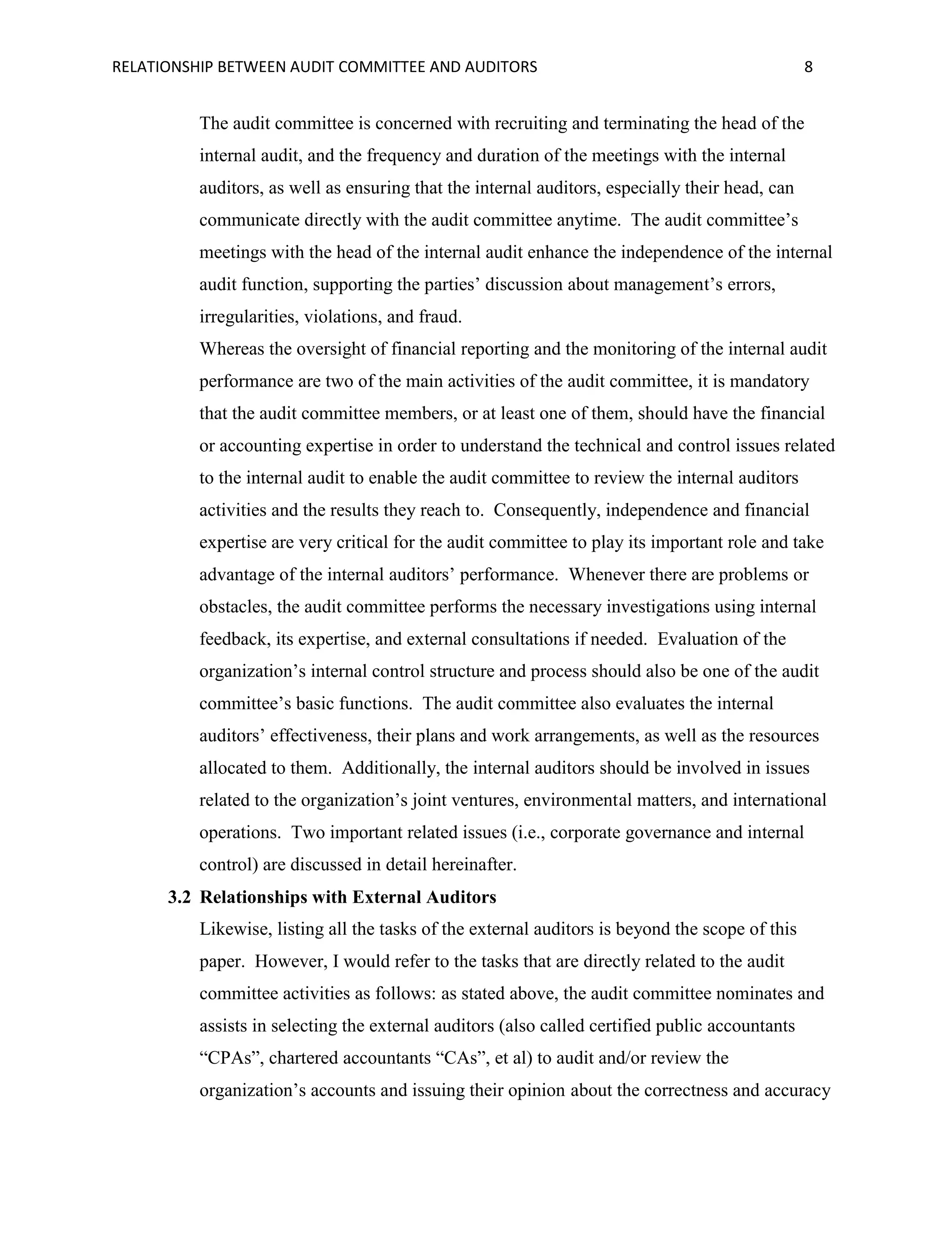 RELATIONSHIP BETWEEN AUDIT COMMITTEE AND AUDITORS

8

The audit committee is concerned with recruiting and terminating the head of the
internal audit, and the frequency and duration of the meetings with the internal
auditors, as well as ensuring that the internal auditors, especially their head, can
communicate directly with the audit committee anytime. The audit committee’s
meetings with the head of the internal audit enhance the independence of the internal
audit function, supporting the parties’ discussion about management’s errors,
irregularities, violations, and fraud.
Whereas the oversight of financial reporting and the monitoring of the internal audit
performance are two of the main activities of the audit committee, it is mandatory
that the audit committee members, or at least one of them, should have the financial
or accounting expertise in order to understand the technical and control issues related
to the internal audit to enable the audit committee to review the internal auditors
activities and the results they reach to. Consequently, independence and financial
expertise are very critical for the audit committee to play its important role and take
advantage of the internal auditors’ performance. Whenever there are problems or
obstacles, the audit committee performs the necessary investigations using internal
feedback, its expertise, and external consultations if needed. Evaluation of the
organization’s internal control structure and process should also be one of the audit
committee’s basic functions. The audit committee also evaluates the internal
auditors’ effectiveness, their plans and work arrangements, as well as the resources
allocated to them. Additionally, the internal auditors should be involved in issues
related to the organization’s joint ventures, environmental matters, and international
operations. Two important related issues (i.e., corporate governance and internal
control) are discussed in detail hereinafter.
3.2 Relationships with External Auditors
Likewise, listing all the tasks of the external auditors is beyond the scope of this
paper. However, I would refer to the tasks that are directly related to the audit
committee activities as follows: as stated above, the audit committee nominates and
assists in selecting the external auditors (also called certified public accountants
“CPAs”, chartered accountants “CAs”, et al) to audit and/or review the
organization’s accounts and issuing their opinion about the correctness and accuracy

 
