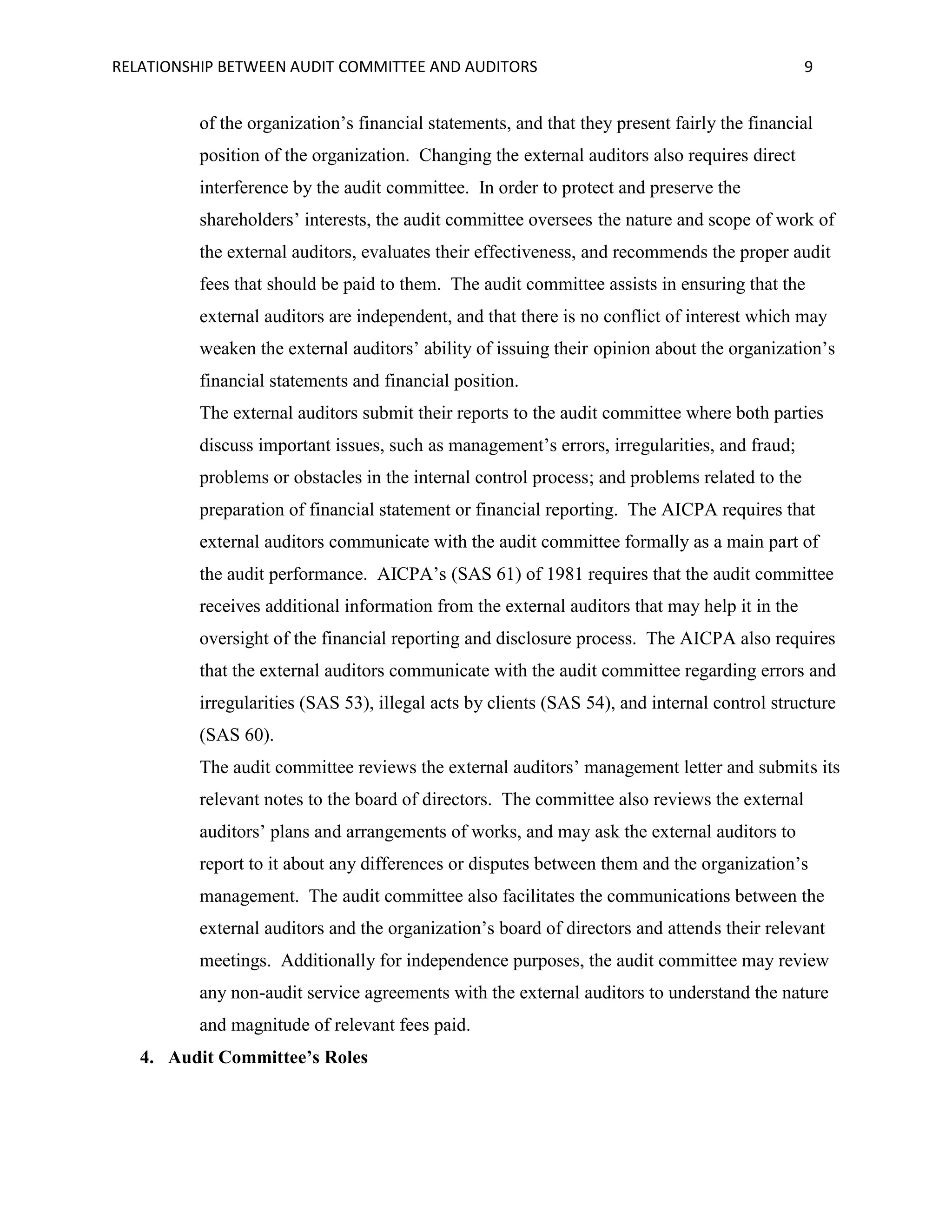 RELATIONSHIP BETWEEN AUDIT COMMITTEE AND AUDITORS

9

of the organization’s financial statements, and that they present fairly the financial
position of the organization. Changing the external auditors also requires direct
interference by the audit committee. In order to protect and preserve the
shareholders’ interests, the audit committee oversees the nature and scope of work of
the external auditors, evaluates their effectiveness, and recommends the proper audit
fees that should be paid to them. The audit committee assists in ensuring that the
external auditors are independent, and that there is no conflict of interest which may
weaken the external auditors’ ability of issuing their opinion about the organization’s
financial statements and financial position.
The external auditors submit their reports to the audit committee where both parties
discuss important issues, such as management’s errors, irregularities, and fraud;
problems or obstacles in the internal control process; and problems related to the
preparation of financial statement or financial reporting. The AICPA requires that
external auditors communicate with the audit committee formally as a main part of
the audit performance. AICPA’s (SAS 61) of 1981 requires that the audit committee
receives additional information from the external auditors that may help it in the
oversight of the financial reporting and disclosure process. The AICPA also requires
that the external auditors communicate with the audit committee regarding errors and
irregularities (SAS 53), illegal acts by clients (SAS 54), and internal control structure
(SAS 60).
The audit committee reviews the external auditors’ management letter and submits its
relevant notes to the board of directors. The committee also reviews the external
auditors’ plans and arrangements of works, and may ask the external auditors to
report to it about any differences or disputes between them and the organization’s
management. The audit committee also facilitates the communications between the
external auditors and the organization’s board of directors and attends their relevant
meetings. Additionally for independence purposes, the audit committee may review
any non-audit service agreements with the external auditors to understand the nature
and magnitude of relevant fees paid.
4. Audit Committee’s Roles

 