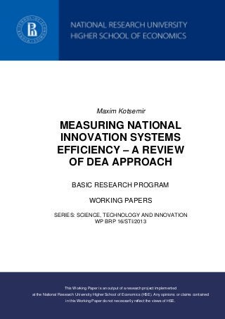 Maxim Kotsemir
MEASURING NATIONAL
INNOVATION SYSTEMS
EFFICIENCY – A REVIEW
OF DEA APPROACH
BASIC RESEARCH PROGRAM
WORKING PAPERS
SERIES: SCIENCE, TECHNOLOGY AND INNOVATION
WP BRP 16/STI/2013
This Working Paper is an output of a research project implemented
at the National Research University Higher School of Economics (HSE). Any opinions or claims contained
in this Working Paper do not necessarily reflect the views of HSE.
 