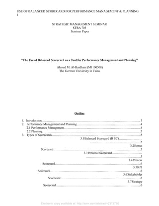 USE OF BALANCED SCORECARD FOR PERFORMANCE MANAGEMENT & PLANNING
1
STRATEGIC MANAGEMENT SEMINAR
STRA 705
Seminar Paper

“The Use of Balanced Scorecard as a Tool for Performance Management and Planning”
Ahmed M. Al-Baidhani (M1100508)
The German University in Cairo

Outline
1. Introduction……………………………………………….……….………………………… 3
2. Performance Management and Planning……………………………………………………..4
2.1 Performance Management………………………………………………………………..4
2.2 Planning…………………………………………………..................................................5
3. Types of Scorecards…………………………………………………………………….…….5
3.1Balanced Scorecard (B SC)…………….…….
…………….............................................5
3.2Bonus
Scorecard………………………………………………………………………....5
3.3Personal Scorecard………………………...
……………………………………………..5
3.4Process
Scorecard………………………………………………………………………..6
3.5KPI
Scorecard……………………………………………………………………………6
3.6Stakeholder
Scorecard…………………………………………………………………...6
3.7Strategy
Scorecard……………………………………………………………………….6

Electronic copy available at: http://ssrn.com/abstract=2313780

 