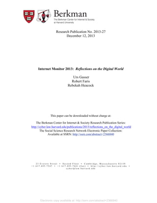 Research Publication No. 2013-27
December 12, 2013

Internet Monitor 2013: Reflections on the Digital World
Urs Gasser
Robert Faris
Rebekah Heacock

This paper can be downloaded without charge at:
The Berkman Center for Internet & Society Research Publication Series:
	
  http://cyber.law.harvard.edu/publications/2013/reflections_on_the_digital_world
The Social Science Research Network Electronic Paper Collection:
Available at SSRN: http://ssrn.com/abstract=2366840

23 Everett Street • Second Floor • Cambridge, Massachusetts 02138
+1 617.495.7547 • +1 617.495.7641 (fax) • http://cyber.law.harvard.edu
cyber@law.harvard.edu

Electronic copy available at: http://ssrn.com/abstract=2366840

•

 
