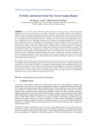 US Policy and Interest in the Post-Soviet Caspian Region

US Policy and Interest in the Post- Soviet Caspian Region
Dr Sanjeev Anand1, Mukesh Kumar Mishra2
1

(PG Department of Political Science, Tata College Chaibasa/ Kolhan University Chaibasa
2
(Ph.D Candidate, Kolhan University Chaibasa, India)

ABSTRACT : In the 20th century, World War I and World War II and the end of the Cold War stimulated
fundamental breaks with the post and set in major transformations, providing countries with incentives to
rethink seriously, the premises underlying their interests, purposes, and priorities and that the terrorist attacks
on 9/11 produced a fundamental transformation in US policy. The end of cold war did not eliminate all threats
to US’s foreign policy and national security, but it did force the US to reexamine its foreign policies, force
levels, strategies and tactics, and budget requirements in the light of current and potential threats. For the first
time in almost fifty years, the United States had to design in its foreign and defense policies in absence of the
dominant focus provided by the Soviet threats. A first response to the post cold war was multilateralism, the
idea that major nations could achieve common goals by working together, including using force as a means of
arresting regional conflicts. The post-Soviet Caspian states because they represent valuable but relatively new
post-Cold War alliances that could become a casualty of U.S. strategic interests in an age of Globalization.
Although the Caspian region is both geographically remote and of only derivative importance to the USA’s key
strategic concerns, US diplomatic effort in the region has been incredibly active, starting with official visits,
first by the leaders of the region to the USA and then by the US Secretary of State to the region. There have also
been several landmark addresses by key Clinton Administration officials regarding the ‘importance’ of Central
Asia and the Caucasus to the USA.
The instability of the Caspian region, matters profoundly to the west and to the U.S. for several reasons. First,
its instability permits the operation and growth of terrorist movements that often have a global and specifically
anti-American scope. Second, the Caspian is a emerging oil producing region vital to unimpeded energy access.
Finally, regional conflicts in this volatile area have the potential of developing into major power confrontations
that cannot but affect the security of the U.S. and its allies. US since 1992 have claimed that engaging the
Caspian states is a strategic priority for the United States foreign policy. The region is home to vast unexploited
oil and gas reserves and is an important staging area for the US.

Keywords - US Foreign Policy, Post Cold War, Caspian States,
I.

INTRODUCTION
An overview of the literature analyzing US’s foreign policy shows that no one perspective dominates. The
Caspian States is relatively new, the general foreign policy principles are still being elaborated, and therefore
US –Caspian relations are described mainly by foreign observers. There are different views of the Post Caspian
and US relations. Caspian is slowly moving towards integration with Western states, where the U.S. plays a
significant role in the formation of its foreign policy preferences. Another view shows the relative slowness of
Caspian’s integration into world affairs after the Soviet breakup. According to the latter group, Caspian country
highly influenced by its neighboring regional powers, like Russia and Iran. Therefore, it is useful to analyze US
policy towards-Caspian relations in detail in the context of Caspian’s developments. Thereupon, the main
attention of the paper is focused on US policy and program on Caspian States to strengthen its independent
foreign policy through the earliest recovery of its territorial integrity. As a result of the different arguments’
comparison, we made the following main argument on the basis of the above-mentioned range of perspectives
and the literature review.
This Paper “US Policy and Interest in the Post- Soviet Caspian Region reflects the aim of the study is to
examine the US policy in the Caspian States in the context of their cooperation in the exploitation of energy
reserves; Economic Development, their partnership in the fight against international terrorism; and to analyze
the existing problems. We decided to examine these aspects of US foreign policy because in its economic

Electronic copy available at: http://ssrn.com/abstract=2379434

 