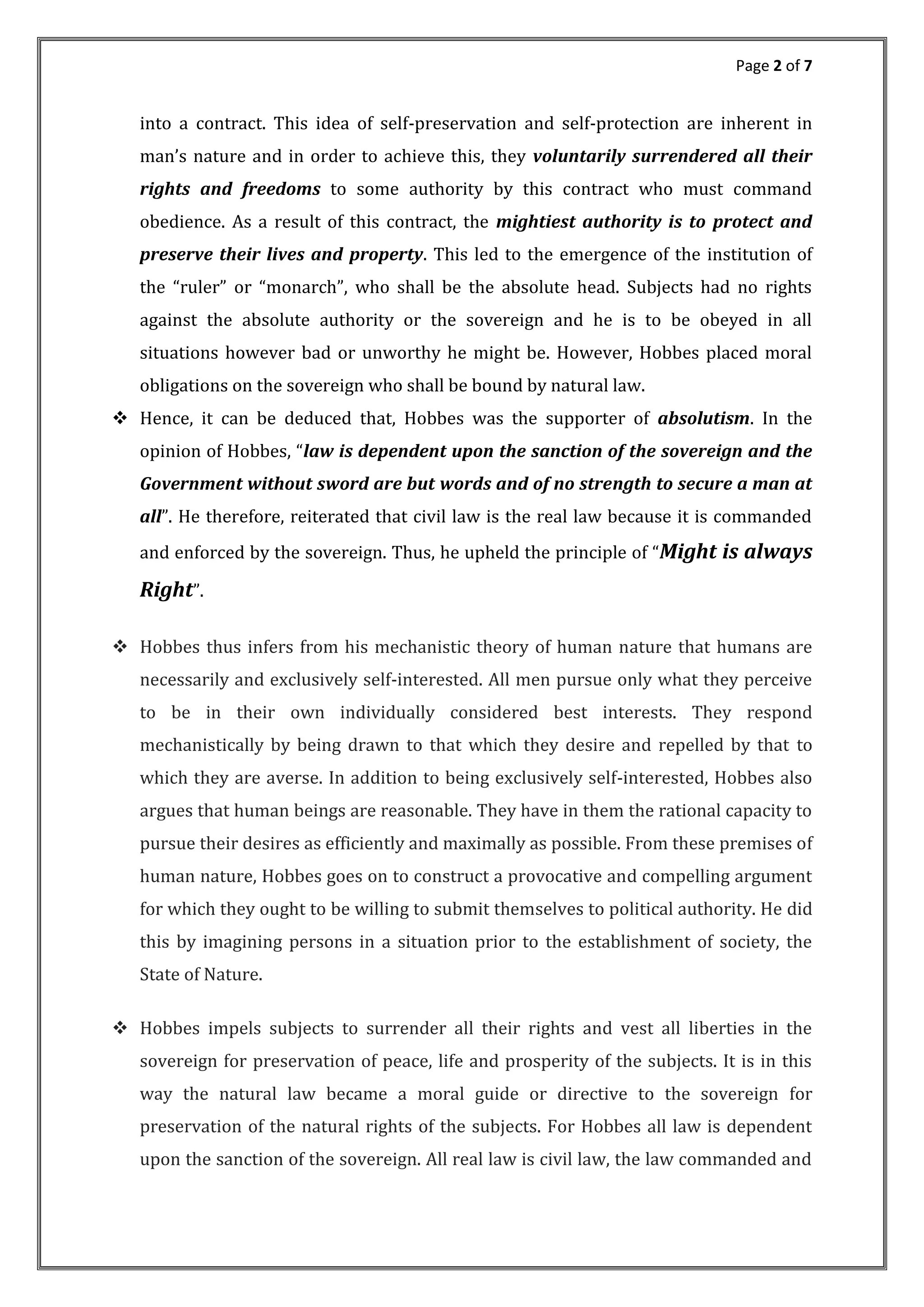 Page 2 of 7
into a contract. This idea of self-preservation and self-protection are inherent in
man s nature and in order to achieve this, they voluntarily surrendered all their
rights and freedoms to some authority by this contract who must command
obedience. As a result of this contract, the mightiest authority is to protect and
preserve their lives and property. This led to the emergence of the institution of
the ruler or monarch , who shall be the absolute head. Subjects had no rights
against the absolute authority or the sovereign and he is to be obeyed in all
situations however bad or unworthy he might be. However, Hobbes placed moral
obligations on the sovereign who shall be bound by natural law.
 Hence, it can be deduced that, Hobbes was the supporter of absolutism. In the
opinion of Hobbes, law is dependent upon the sanction of the sovereign and the
Government without sword are but words and of no strength to secure a man at
all . He therefore, reiterated that civil law is the real law because it is commanded
and enforced by the sovereign. Thus, he upheld the principle of Might is always
Right .
 Hobbes thus infers from his mechanistic theory of human nature that humans are
necessarily and exclusively self-interested. All men pursue only what they perceive
to be in their own individually considered best interests. They respond
mechanistically by being drawn to that which they desire and repelled by that to
which they are averse. In addition to being exclusively self-interested, Hobbes also
argues that human beings are reasonable. They have in them the rational capacity to
pursue their desires as efficiently and maximally as possible. From these premises of
human nature, Hobbes goes on to construct a provocative and compelling argument
for which they ought to be willing to submit themselves to political authority. He did
this by imagining persons in a situation prior to the establishment of society, the
State of Nature.
 Hobbes impels subjects to surrender all their rights and vest all liberties in the
sovereign for preservation of peace, life and prosperity of the subjects. It is in this
way the natural law became a moral guide or directive to the sovereign for
preservation of the natural rights of the subjects. For Hobbes all law is dependent
upon the sanction of the sovereign. All real law is civil law, the law commanded and
 