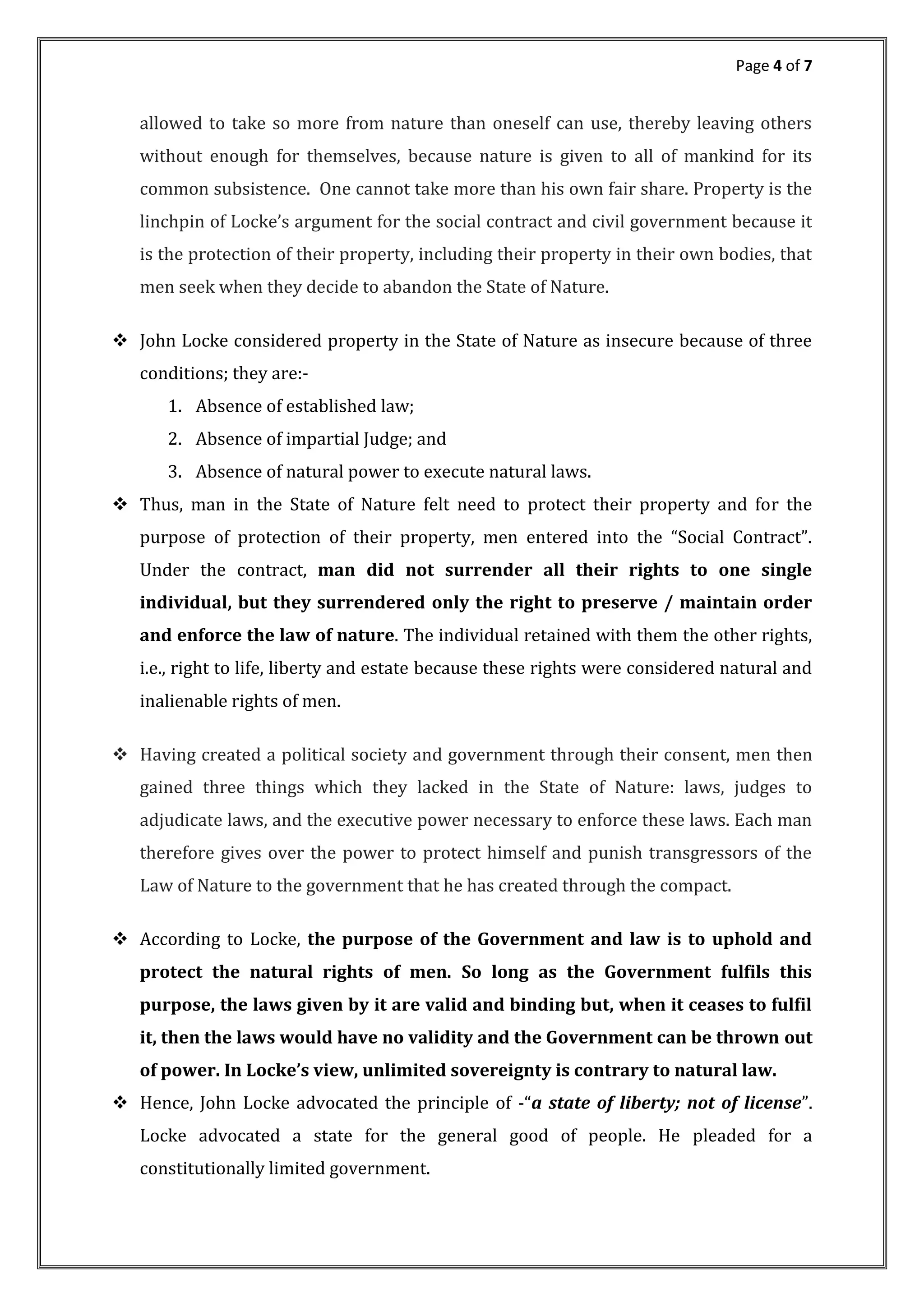 Page 4 of 7
allowed to take so more from nature than oneself can use, thereby leaving others
without enough for themselves, because nature is given to all of mankind for its
common subsistence. One cannot take more than his own fair share. Property is the
linchpin of Locke s argument for the social contract and civil government because it
is the protection of their property, including their property in their own bodies, that
men seek when they decide to abandon the State of Nature.
 John Locke considered property in the State of Nature as insecure because of three
conditions; they are:-
1. Absence of established law;
2. Absence of impartial Judge; and
3. Absence of natural power to execute natural laws.
 Thus, man in the State of Nature felt need to protect their property and for the
purpose of protection of their property, men entered into the Social Contract .
Under the contract, man did not surrender all their rights to one single
individual, but they surrendered only the right to preserve / maintain order
and enforce the law of nature. The individual retained with them the other rights,
i.e., right to life, liberty and estate because these rights were considered natural and
inalienable rights of men.
 Having created a political society and government through their consent, men then
gained three things which they lacked in the State of Nature: laws, judges to
adjudicate laws, and the executive power necessary to enforce these laws. Each man
therefore gives over the power to protect himself and punish transgressors of the
Law of Nature to the government that he has created through the compact.
 According to Locke, the purpose of the Government and law is to uphold and
protect the natural rights of men. So long as the Government fulfils this
purpose, the laws given by it are valid and binding but, when it ceases to fulfil
it, then the laws would have no validity and the Government can be thrown out
of power. In Locke’s view, unlimited sovereignty is contrary to natural law.
 Hence, John Locke advocated the principle of - a state of liberty; not of license .
Locke advocated a state for the general good of people. He pleaded for a
constitutionally limited government.
 