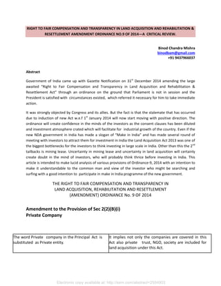 Electronic copy available at: http://ssrn.com/abstract=2554903
RIGHT TO FAIR COMPENSATION AND TRANSPARENCY IN LAND ACQUISITION AND REHABILITATION &
RESETTLEMENT AMENDMENT ORDINANCE NO.9 OF 2014—A CRITICAL REVIEW.
Binod Chandra Mishra
binodbam@gmail.com
+91 9437966037
Abstract
Government of India came up with Gazette Notification on 31st
December 2014 amending the large
awaited “Right to Fair Compensation and Transparency in Land Acquisition and Rehabilitation &
Resettlement Act” through an ordinance on the ground that Parliament is not in session and the
President is satisfied with circumstances existed, which referred it necessary for him to take immediate
action.
It was strongly objected by Congress and its allies. But the fact is that the stalemate that has occurred
due to induction of new Act w.e.f 1st
January 2014 will now start moving with positive direction. The
ordinance will create confidence in the minds of the investors as the consent clauses has been diluted
and investment atmosphere crated which will facilitate for industrial growth of the country. Even if the
new NDA government in India has made a slogan of “Make in India” and has made several round of
meeting with investors to attract them for investment in India the Land Acquisition Act 2013 was one of
the biggest bottlenecks for the investors to think investing in large scale in India. Other than this the 2nd
tailbacks is mining lease. Uncertainty in mining lease and uncertainty in land acquisition will certainly
create doubt in the mind of investors, who will probably think thrice before investing in India. This
article is intended to make lucid analysis of various provisions of Ordinance-9, 2014 with an intention to
make it understandable to the common man and view of the investor who might be searching and
surfing with a good intention to participate in make in India programme of the new government.
THE RIGHT TO FAIR COMPENSATION AND TRANSPARENCY IN
LAND ACQUISITION, REHABILITATION AND RESETTLEMENT
(AMENDMENT) ORDINANCE No. 9 OF 2014
Amendment to the Provision of Sec 2(2)(B)(i)
Private Company
The word Private company in the Principal Act is
substituted as Private entity.
It implies not only the companies are covered in this
Act also private trust, NGO, society are included for
land acquisition under this Act.
 