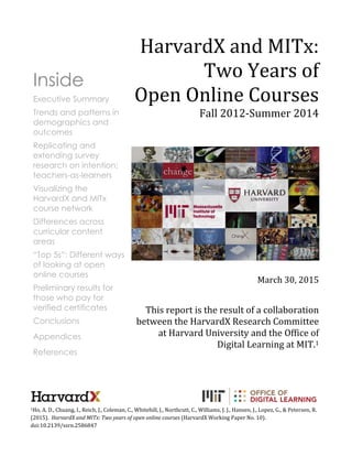 1Ho, A. D., Chuang, I., Reich, J., Coleman, C., Whitehill, J., Northcutt, C., Williams, J. J., Hansen, J., Lopez, G., & Petersen, R.
(2015). HarvardX and MITx: Two years of open online courses (HarvardX Working Paper No. 10).
doi:10.2139/ssrn.2586847
Inside
Executive Summary
Trends and patterns in
demographics and
outcomes
Replicating and
extending survey
research on intention;
teachers-as-learners
Visualizing the
HarvardX and MITx
course network
Differences across
curricular content
areas
“Top 5s”: Different ways
of looking at open
online courses
Preliminary results for
those who pay for
verified certificates
Conclusions
Appendices
References
HarvardX and MITx:
Two Years of
Open Online Courses
Fall 2012-Summer 2014
March 30, 2015
This report is the result of a collaboration
between the HarvardX Research Committee
at Harvard University and the Office of
Digital Learning at MIT.1
 