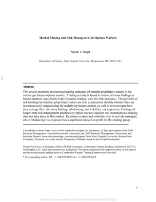 Electronic copy available at: http://ssrn.com/abstract=2587282
1
Market Making and Risk Management in Options Markets
Naomi E. Boyd
Department of Finance, West Virginia University, Morgantown, WV 26505, USA
Abstract
This article examines the personal trading strategies of member proprietary traders in the
natural gas futures options market. Trading activity is found to mirror previous findings in
futures markets, specifically high frequency trading, with low risk exposure. The portfolio of
risk holdings by member proprietary traders are also examined to identify whether they are
instantaneously hedged using the underlying futures market, as well as to investigate how
they manage their inventory holding, rebalancing, and volatility risk exposures. Findings of
longer-term risk management practices by option markets indicate that instantaneous hedging
does not take place in this market. Exposure to price and volatility risks is actively managed,
while rebalancing risk exposure has a significant impact on profit for this trading group.
I would like to thank Peter Locke for his invaluable insights and comments, Li Sun, participants of the 2008
Financial Management Association doctoral consortium, the 2009 Financial Management Association and
Southern Finance Association meetings, seminar participants from West Virginia University, Kansas State
University, Clemson University and the University of Rhode Island for their helpful comments.
Naomi Boyd was a Consultant, Office of Chief Economist, Commodity Futures Trading Commission (CFTC),
Washington, D.C. when this research was conducted. The ideas expressed in this paper are those of the authors
and do not necessarily reflect those of Commodity Futures Trading Commission or its staff.
* Corresponding author: Tel.: +1-304-293-7891; fax: +1-304-293-5652.
 
