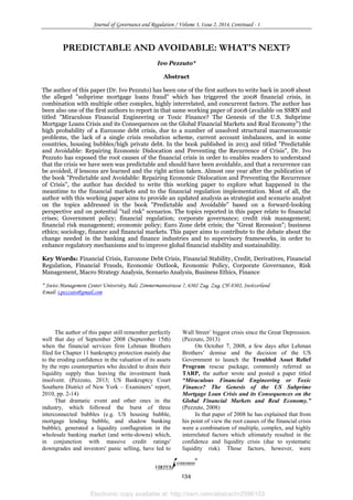 Electronic copy available at: http://ssrn.com/abstract=2596103
Journal of Governance and Regulation / Volume 3, Issue 2, 2014, Continued - 1
134
PREDICTABLE AND AVOIDABLE: WHAT'S NEXT?
Ivo Pezzuto*
Abstract
The author of this paper (Dr. Ivo Pezzuto) has been one of the first authors to write back in 2008 about
the alleged "subprime mortgage loans fraud" which has triggered the 2008 financial crisis, in
combination with multiple other complex, highly interrelated, and concurrent factors. The author has
been also one of the first authors to report in that same working paper of 2008 (available on SSRN and
titled "Miraculous Financial Engineering or Toxic Finance? The Genesis of the U.S. Subprime
Mortgage Loans Crisis and its Consequences on the Global Financial Markets and Real Economy") the
high probability of a Eurozone debt crisis, due to a number of unsolved structural macroeconomic
problems, the lack of a single crisis resolution scheme, current account imbalances, and in some
countries, housing bubbles/high private debt. In the book published in 2013 and titled "Predictable
and Avoidable: Repairing Economic Dislocation and Preventing the Recurrence of Crisis", Dr. Ivo
Pezzuto has exposed the root causes of the financial crisis in order to enables readers to understand
that the crisis we have seen was predictable and should have been avoidable, and that a recurrence can
be avoided, if lessons are learned and the right action taken. Almost one year after the publication of
the book "Predictable and Avoidable: Repairing Economic Dislocation and Preventing the Recurrence
of Crisis", the author has decided to write this working paper to explore what happened in the
meantime to the financial markets and to the financial regulation implementation. Most of all, the
author with this working paper aims to provide an updated analysis as strategist and scenario analyst
on the topics addressed in the book "Predictable and Avoidable" based on a forward-looking
perspective and on potential "tail risk" scenarios. The topics reported in this paper relate to financial
crises; Government policy; financial regulation; corporate governance; credit risk management;
financial risk management; economic policy; Euro Zone debt crisis; the "Great Recession"; business
ethics; sociology, finance and financial markets. This paper aims to contribute to the debate about the
change needed in the banking and finance industries and to supervisory frameworks, in order to
enhance regulatory mechanisms and to improve global financial stability and sustainability.
Key Words: Financial Crisis, Eurozone Debt Crisis, Financial Stability, Credit, Derivatives, Financial
Regulation, Financial Frauds, Economic Outlook, Economic Policy, Corporate Governance, Risk
Management, Macro Strategy Analysis, Scenario Analysis, Business Ethics, Finance
* Swiss Management Center University, Balz Zimmermannstrasse 7, 6302 Zug, Zug, CH-8302, Switzerland
Email: i.pezzuto@gmail.com
The author of this paper still remember perfectly
well that day of September 2008 (September 15th)
when the financial services firm Lehman Brothers
filed for Chapter 11 bankruptcy protection mainly due
to the eroding confidence in the valuation of its assets
by the repo counterparties who decided to drain their
liquidity supply thus leaving the investment bank
insolvent. (Pezzuto, 2013; US Bankruptcy Court
Southern District of New York – Examiners’ report,
2010, pp. 2-14)
That dramatic event and other ones in the
industry, which followed the burst of three
interconnected bubbles (e.g. US housing bubble,
mortgage lending bubble, and shadow banking
bubble), generated a liquidity conflagration in the
wholesale banking market (and write-downs) which,
in conjunction with massive credit ratings'
downgrades and investors' panic selling, have led to
Wall Street’ biggest crisis since the Great Depression.
(Pezzuto, 2013)
On October 7, 2008, a few days after Lehman
Brothers’ demise and the decision of the US
Government to launch the Troubled Asset Relief
Program rescue package, commonly referred as
TARP, the author wrote and posted a paper titled
“Miraculous Financial Engineering or Toxic
Finance? The Genesis of the US Subprime
Mortgage Loan Crisis and its Consequences on the
Global Financial Markets and Real Economy.”
(Pezzuto, 2008)
In that paper of 2008 he has explained that from
his point of view the root causes of the financial crisis
were a combination of multiple, complex, and highly
interrelated factors which ultimately resulted in the
confidence and liquidity crisis (due to systematic
liquidity risk). Those factors, however, were
 
