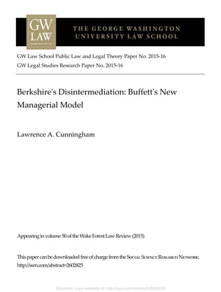 Electronic copy available at: http://ssrn.com/abstract=2602825
GW Law School Public Law and Legal Theory Paper No. 2015-16
GW Legal Studies Research Paper No. 2015-16
Berkshire's Disintermediation: Buffett's New
Managerial Model
Lawrence A. Cunningham
Appearinginvolume50oftheWakeForestLawReview(2015)
ThispapercanbedownloadedfreeofchargefromtheSocialScienceResearchNetwork:
http://ssrn.com/abstract=2602825
 