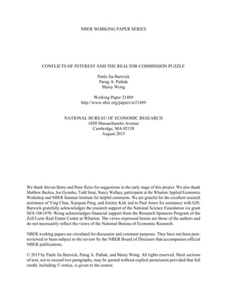 NBER WORKING PAPER SERIES
CONFLICTS OF INTEREST AND THE REALTOR COMMISSION PUZZLE
Panle Jia Barwick
Parag A. Pathak
Maisy Wong
Working Paper 21489
http://www.nber.org/papers/w21489
NATIONAL BUREAU OF ECONOMIC RESEARCH
1050 Massachusetts Avenue
Cambridge, MA 02138
August 2015
We thank Steven Berry and Peter Reiss for suggestions in the early stage of this project. We also thank
Matthew Backus, Joe Gyourko, Todd Sinai, Nancy Wallace, participants at the Wharton Applied Economics
Workshop and NBER Summer Institute for helpful comments. We are grateful for the excellent research
assistance of Ying Chen, Xuequan Peng, and Jeremy Kirk and to Paul Amos for assistance with GIS.
Barwick gratefully acknowledges the research support of the National Science Foundation via grant
SES-1061970. Wong acknowledges financial support from the Research Sponsors Program of the
Zell/Lurie Real Estate Center at Wharton. The views expressed herein are those of the authors and
do not necessarily reflect the views of the National Bureau of Economic Research.
NBER working papers are circulated for discussion and comment purposes. They have not been peer-
reviewed or been subject to the review by the NBER Board of Directors that accompanies official
NBER publications.
© 2015 by Panle Jia Barwick, Parag A. Pathak, and Maisy Wong. All rights reserved. Short sections
of text, not to exceed two paragraphs, may be quoted without explicit permission provided that full
credit, including © notice, is given to the source.
 