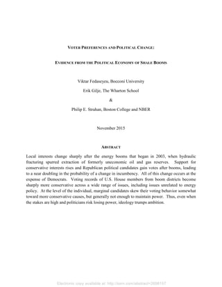 Electronic copy available at: http://ssrn.com/abstract=2698157
VOTER PREFERENCES AND POLITICAL CHANGE:
EVIDENCE FROM THE POLITICAL ECONOMY OF SHALE BOOMS
Viktar Fedaseyeu, Bocconi University
Erik Gilje, The Wharton School
&
Philip E. Strahan, Boston College and NBER
November 2015
ABSTRACT
Local interests change sharply after the energy booms that began in 2003, when hydraulic
fracturing spurred extraction of formerly uneconomic oil and gas reserves. Support for
conservative interests rises and Republican political candidates gain votes after booms, leading
to a near doubling in the probability of a change in incumbency. All of this change occurs at the
expense of Democrats. Voting records of U.S. House members from boom districts become
sharply more conservative across a wide range of issues, including issues unrelated to energy
policy. At the level of the individual, marginal candidates skew their voting behavior somewhat
toward more conservative causes, but generally not enough to maintain power. Thus, even when
the stakes are high and politicians risk losing power, ideology trumps ambition.
 