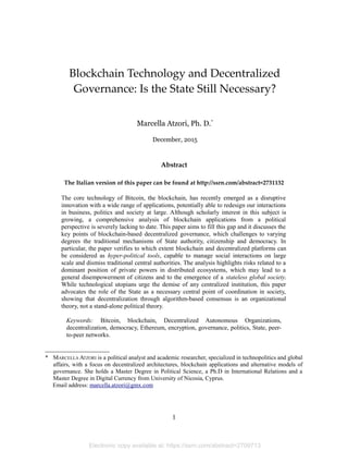 Blockchain Technology and Decentralized
Governance: Is the State Still Necessary?
Marcella Atzori, Ph. D.*
December, 2015
Abstract
The Italian version of this paper can be found at http://ssrn.com/abstract=2731132
The core technology of Bitcoin, the blockchain, has recently emerged as a disruptive
innovation with a wide range of applications, potentially able to redesign our interactions
in business, politics and society at large. Although scholarly interest in this subject is
growing, a comprehensive analysis of blockchain applications from a political
perspective is severely lacking to date. This paper aims to fill this gap and it discusses the
key points of blockchain-based decentralized governance, which challenges to varying
degrees the traditional mechanisms of State authority, citizenship and democracy. In
particular, the paper verifies to which extent blockchain and decentralized platforms can
be considered as hyper-political tools, capable to manage social interactions on large
scale and dismiss traditional central authorities. The analysis highlights risks related to a
dominant position of private powers in distributed ecosystems, which may lead to a
general disempowerment of citizens and to the emergence of a stateless global society.
While technological utopians urge the demise of any centralized institution, this paper
advocates the role of the State as a necessary central point of coordination in society,
showing that decentralization through algorithm-based consensus is an organizational
theory, not a stand-alone political theory.
Keywords: Bitcoin, blockchain, Decentralized Autonomous Organizations,
decentralization, democracy, Ethereum, encryption, governance, politics, State, peer-
to-peer networks.
* MARCELLA ATZORI is a political analyst and academic researcher, specialized in technopolitics and global
affairs, with a focus on decentralized architectures, blockchain applications and alternative models of
governance. She holds a Master Degree in Political Science, a Ph.D in International Relations and a
Master Degree in Digital Currency from University of Nicosia, Cyprus.
Email address: marcella.atzori@gmx.com
1
Electronic copy available at: https://ssrn.com/abstract=2709713
 