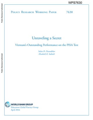 Policy Research Working Paper 7630
Unraveling a Secret
Vietnam’s Outstanding Performance on the PISA Test
Suhas D. Parandekar
Elisabeth K. Sedmik
Education Global Practice Group
April 2016
WPS7630PublicDisclosureAuthorizedPublicDisclosureAuthorizedPublicDisclosureAuthorizedPublicDisclosureAuthorizedPublicDisclosureAuthorizedPublicDisclosureAuthorizedPublicDisclosureAuthorizedPublicDisclosureAuthorizedPublicDisclosureAuthorizedPublicDisclosureAuthorizedPublicDisclosureAuthorizedPublicDisclosureAuthorizedPublicDisclosureAuthorizedPublicDisclosureAuthorizedPublicDisclosureAuthorizedPublicDisclosureAuthorizedPublicDisclosureAuthorizedPublicDisclosureAuthorizedPublicDisclosureAuthorizedPublicDisclosureAuthorized
 
