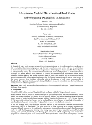 Electronic copy available at: http://ssrn.com/abstract=2842115
International Journal of Business and Management August, 2008
169
A Multivariate Model of Micro Credit and Rural Women
Entrepreneurship Development in Bangladesh
Sharmina Afrin
Associate Professor, Business Administration Discipline
Khulna University, Bangladesh
Tel: 880-2-8957994
Nazrul Islam
Professor, Department of Business Administration
East West University, 43, Mohakhali C/A
Dhaka1212, Bangladesh
Tel: 880-2-9882308/ Ext.229
E-mail: nazrulislam@ewubd.edu
Shahid Uddin Ahmed
Professor, Department of Management Studies
Faculty of Business Studies
University of Dhaka
Dhaka 1000, Bangladesh
Abstract
In Bangladesh, micro credit programs have positive socioeconomic impact on the rural women borrowers. However,
it is perceived that the micro credit programs help the rural women borrowers to survive only and do not help them
to develop entrepreneurial capabilities. Hence, this paper aims at identifying the factors related to the development
of entrepreneurship among the rural women borrowers through micro credit programs. A multivariate analysis
technique like Factor Analysis was conducted to identify the entrepreneurship development related factors.
Structural equation modeling was used to develop a model of micro credit program and the development of rural
women entrepreneurship in Bangladesh. Results show that the financial management skills and the group identity of
the women borrowers have significant relationship with the development of rural women entrepreneurship in
Bangladesh. The experience from the parent’s family of the borrowers and the option limit may also lead to the rural
women borrowers to be entrepreneurial.
Keywords: Micro credit programs, Rural women borrowers, Entrepreneurship development, Financial management
skills, and Group identity
1. Background
About 84% of 140 million people of Bangladesh live in rural areas and half of this population is women.
Men at the rural areas are directly or indirectly engaged in agricultural activities. But female members are used to
remain idle in their houses due to a number of social and other barriers. They are discouraged to work outside their
houses because of patriarchy and religious norms (Purdah) of Bangladesh (Ahmed, et. al., 1997; Cain and Khanam,
1979). Along with religious bar, barriers can be attributed by the lack of access to fund, lack of knowledge of
agro-based technology, lack of market knowledge and lack of support from the family members.
In last two decades, micro credit programs have been operated by the government (GOs) and non-government
organizations (NGOs) in Bangladesh. The prime objective of these programs is to enhance income-earning
potentials of female members of the rural families and empower them socially and economically. Rural women can
work in paddy husking, poultry farming, petty trading (e.g., grocery), pond aquaculture, animal husbandry,
weaving, mini-garments, handicrafts, dairy farming, plant nursery etc. which are primarily home based. These
programs are contributing a lot to the socioeconomic development of the rural women in Bangladesh. Research
Electronic copy available at: https://ssrn.com/abstract=2842115
 