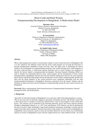 Electronic copy available at: https://ssrn.com/abstract=2856217
Journal of Business and Management, Vol. 16, No. 1, 2010,
Argyros School of Business and Economics,Chapman University, One University Drive, Orange, CA 92688. USA
Micro Credit and Rural Women
Entrepreneurship Development in Bangladesh: A Multivariate Model
Sharmina Afrin
Associate Professor, Business Administration Discipline
Khulna University, Bangladesh
Tel: 880-2-8957994
Email: sharmina_afrin@yahoo.com
Dr Nazrul Islam
Professor, Department of Business Administration
East West University, 43, Mohakhali C/A
Dhaka1212, Bangladesh
Tel: 880-2-9882308/ Ext.229
Email: nazrulislam@ewubd.edu
Dr Shahid Uddin Ahmed
Professor, Department of Management Studies
Faculty of Business Studies
University of Dhaka
Dhaka 1000, Bangladesh
Abstract
Micro credit programs have positive socioeconomic impact on rural women borrowers of Bangladesh. But
it is also opined by the different corners that the micro credit programs do not help the borrowers to
develop entrepreneurial capabilities except surviving. Thus, this paper aims at identifying the factors
related to the development of entrepreneurship among the rural women through micro credit programs of
the micro credit providers. A multivariate analysis technique such as, Factor Analysis was conducted to
identify the factors related to entrepreneurship development. Structural Equation Modeling (SEM) was
used to identify the relationship between micro credit program and the development of rural women
entrepreneurship in Bangladesh. Results show that the financial management skills are the most important
factor that has significant relationship with the development of rural women entrepreneurship. Results also
show that the group identities of the women borrowers have significant relationship with the rural
entrepreneurship development in Bangladesh. Borrowers experience from the parents’ families and the
limitation of option also lead to the development of entrepreneurship among the rural women borrowers of
Bangladesh.
Keywords: Micro credit programs, Rural women borrowers, Entrepreneurship development, Financial
management skills, and Group identity.
1. Background
About 84% of 140 million people of Bangladesh live in rural areas. Half of this huge population is women.
Men at the rural areas are primarily engaged in agriculture and related activities. But females remain idle
in their houses due to a number of social and cultural barriers. They are discouraged to work outside their
houses. This situation can be attributed by the dominant patriarchy society and strong religious teaching
(Purdah) in Bangladesh (Ahmed, et. al., 1997; Cain and Khanam, 1979). Barriers can also be attributed by
the lack of access to fund, knowledge of agro-based production technology, knowledge of market and the
support from other family members. Research shows that a large number of rural women in Bangladesh are
compelled by macro economic reasons to enter into the labor market for survival. Hence, the overwhelming
majority of women in Bangladesh are poor and also caught between two vastly different worlds - the world
Electronic copy available at: https://ssrn.com/abstract=2856217
 