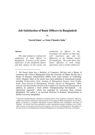 Electronic copy available at: https://ssrn.com/abstract=2856224
Job Satisfaction of Bank Officers in Bangladesh
By
Nazrul Islam*
and Gour Chandra Saha**
Abstract
This study attempts to evaluate job
satisfaction of bank officers in
Bangladesh. It focuses on the relative
importance of job satisfaction factors
and their impacts on the overall job
satisfaction of officers. It also
investigates the impacts of bank type,
work experience, age, and sex
differences on the attitudes toward
job Satisfaction. The result shows that
salary, efficiency in work, fringe
supervision, and co-worker relation are
* Mr Nazrul Islam has a Bachelor of Commerce (B.Com) and a Master of
Commerce (M. Com) in Management from the University of Dhaka. He also has a
Master of Business Administration (MBA) from Asian Institute of Technology
(AIT), Thailand. Many of his articles have been published in international journals
including Technovation, Asian Academy of Management Journal, Asian Profile,
South Asian Journal of Management, Prestige Journal of Management, ABAC
Journal, and International Journal of the Computer the Internet and Management. In
addition, he authored a book entitled “Entrepreneurship Development – An
Operational Approach”, which was published by University Press Limited,
Bangladesh. The author is an Associate Professor in Business Administration of
Khulna University, Bangladesh.
** Mr Gour Chandra Saha has a Bachelor in Statistics (B.St.) from Academy of Statistics, Indonesia,
a MBA from Institute of Business Administration of University of Dhaka, Bangladesh. He also has a
Master of Science in Computer Information Systems (MSCIS) from Assumption University of
Thailand. His articles have been published in many international journals including Asian Profile,
ABAC Journal, International Journal of the Computer, the Internet and Management. The author is a
full time lecturer in the Department of General Management of Assumption University of Thailand.
Electronic copy available at: https://ssrn.com/abstract=2856224
 