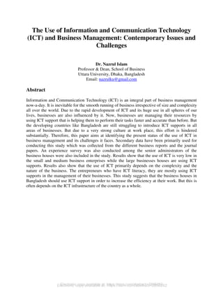 Electronic copy available at: https://ssrn.com/abstract=2856262
The Use of Information and Communication Technology
(ICT) and Business Management: Contemporary Issues and
Challenges
Dr. Nazrul Islam
Professor & Dean, School of Business
Uttara University, Dhaka, Bangladesh
Email: nazrulku@gmail.com
Abstract
Information and Communication Technology (ICT) is an integral part of business management
now-a-day. It is inevitable for the smooth running of business irrespective of size and complexity
all over the world. Due to the rapid development of ICT and its huge use in all spheres of our
lives, businesses are also influenced by it. Now, businesses are managing their resources by
using ICT support that is helping them to perform their tasks faster and accurate than before. But
the developing countries like Bangladesh are still struggling to introduce ICT supports in all
areas of businesses. But due to a very strong culture at work place, this effort is hindered
substantially. Therefore, this paper aims at identifying the present status of the use of ICT in
business management and its challenges it faces. Secondary data have been primarily used for
conducting this study which was collected from the different business reports and the journal
papers. An experience survey was also conducted among the senior administrators of the
business houses were also included in the study. Results show that the use of ICT is very low in
the small and medium business enterprises while the large businesses houses are using ICT
supports. Results also show that the use of ICT primarily depends on the complexity and the
nature of the business. The entrepreneurs who have ICT literacy, they are mostly using ICT
supports in the management of their businesses. This study suggests that the business houses in
Bangladesh should use ICT support in order to increase the efficiency at their work. But this is
often depends on the ICT infrastructure of the country as a whole.
Electronic copy available at: https://ssrn.com/abstract=2856262
 
