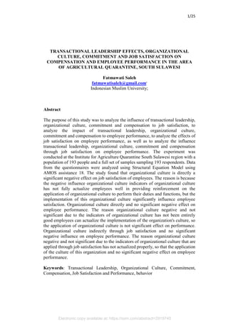 Electronic copy available at: https://ssrn.com/abstract=2919740
1/25
TRANSACTIONAL LEADERSHIP EFFECTS, ORGANIZATIONAL
CULTURE, COMMITMENT AND JOB SATISFACTION ON
COMPENSATION AND EMPLOYEE PERFORMANCE IN THE AREA
OF AGRICULTURAL QUARANTINE, SOUTH SULAWESI
Fatmawati Saleh
fatmawatisaleh@gmail.com,
Indonesian Muslim University;
Abstract
The purpose of this study was to analyze the influence of transactional leadership,
organizational culture, commitment and compensation to job satisfaction, to
analyze the impact of transactional leadership, organizational culture,
commitment and compensation to employee performance, to analyze the effects of
job satisfaction on employee performance, as well as to analyze the influence
transactional leadership, organizational culture, commitment and compensation
through job satisfaction on employee performance. The experiment was
conducted at the Institute for Agriculture Quarantine South Sulawesi region with a
population of 193 people and a full set of samples sampling 193 respondents. Data
from the questionnaires were analyzed using Structural Equation Model using
AMOS assistance 18. The study found that organizational culture is directly a
significant negative effect on job satisfaction of employees. The reason is because
the negative influence organizational culture indicators of organizational culture
has not fully actualize employees well in providing reinforcement on the
application of organizational culture to perform their duties and functions, but the
implementation of this organizational culture significantly influence employee
satisfaction. Organizational culture directly and no significant negative effect on
employee performance. The reason organizational culture negative and not
significant due to the indicators of organizational culture has not been entirely
good employees can actualize the implementation of the organization's culture, so
the application of organizational culture is not significant effect on performance.
Organizational culture indirectly through job satisfaction and no significant
negative influence on employee performance. The reason organizational culture
negative and not significant due to the indicators of organizational culture that are
applied through job satisfaction has not actualized properly, so that the application
of the culture of this organization and no significant negative effect on employee
performance.
Keywords: Transactional Leadership, Organizational Culture, Commitment,
Compensation, Job Satisfaction and Performance, behavior
 