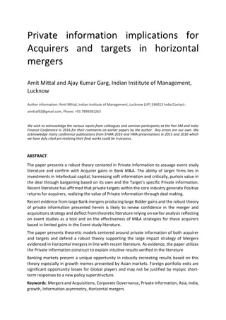 Private information implications for
Acquirers and targets in horizontal
mergers
Amit Mittal and Ajay Kumar Garg, Indian Institute of Management,
Lucknow
Author information: Amit Mittal, Indian Institute of Management, Lucknow (UP) 246013 India Contact:
amittal92@gmail.com, Phone: +91 7899381263
We wish to acknowledge the various inputs from colleagues and seminar participants at the Pan IIM and India
Finance Conference in 2016 for their comments on earlier papers by the author. Any errors are our own. We
acknowledge many conference publications from EFMA 2016 and FMA presentations in 2015 and 2016 which
we have duly cited yet realizing their final works could be in process.
ABSTRACT
The paper presents a robust theory centered in Private information to assuage event study
literature and confirm with Acquirer gains in Bank M&A. The ability of larger firms lies in
investments in Intellectual capital, harnessing soft information and critically, purloin value in
the deal through bargaining based on its own and the Target’s specific Private information.
Recent literature has affirmed that private targets within the core industry generate Positive
returns for acquirers, realizing the value of Private information through deal making.
Recent evidence from large Bank mergers producing large Bidder gains and the robust theory
of private information presented herein is likely to renew confidence in the merger and
acquisitions strategy and deflect from theoretic literature relying on earlier analysis reflecting
on event studies as a tool and on the effectiveness of M&A strategies for these acquirers
based in limited gains in the Event study literature.
The paper presents theoretic models centered around private information of both acquirer
and targets and defend a robust theory supporting the large impact strategy of Mergers
evidenced in Horizontal mergers in line with recent literature. As evidence, the paper utilizes
the Private information construct to explain intuitive results verified in the literature
Banking markets present a unique opportunity in robustly recreating results based on this
theory especially in growth memes presented by Asian markets. Foreign portfolio exits are
significant opportunity losses for Global players and may not be justified by myopic short-
term responses to a new policy superstructure.
Keywords: Mergers and Acquisitions, Corporate Governance, Private Information, Asia, India,
growth, Information asymmetry, Horizontal mergers
 