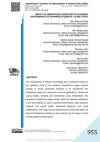 Electronic copy available at: https://ssrn.com/abstract=3035776
INDEPENDENT JOURNAL OF MANAGEMENT & PRODUCTION (IJM&P)
http://www.ijmp.jor.br v. 8, n. 3, July - September 2017
ISSN: 2236-269X
DOI: 10.14807/ijmp.v8i3.629
[http://creativecommons.org/licenses/by/3.0/us/]
Licensed under a Creative Commons Attribution 3.0 United States License
955
IMPACT OF SMARTPHONE ADDICTION ON ACADEMIC
PERFORMANCE OF BUSINESS STUDENTS: A CASE STUDY
Md. Shamsul Arefin
School of Business, Uttara University, Bangladesh
Email: arreefin@gmail.com
Md. Rafiqul Islam
School of Business, Uttara University, Bangladesh
Email: rafiq.mgt2009@gmail.com
Mohitul Ameen Ahmed Mustafi
School of Business, Uttara University, Bangladesh
Email: mustafi@uttarauniversity.edu.bd
Sharmina Afrin
School of Business, Uttara University, Bangladesh
Email: sharmin1970@gmail.com
Nazrul Islam
School of Business, Uttara University, Bangladesh
Email: nazrulku@gmail.com
Submission: 08/02/2017
Revision: 24/02/2017
Accept: 06/03/2017
ABSTRACT
The development of telecom technology has a profound impact on
the academic lives of the students. Smartphone usage became
popular to young generation because of its educational and
entertaining options by using the numerous applications. Among the
young people, students are increasingly using Smartphone. But
excessive Smartphone usage usually makes the students addicted to
it and that impacts on user’s academic performance, daily activities,
physical and mental health, withdrawal tendency, and social
relationships. This study aims at identifying the factors that affect the
level of Smartphone addiction to the students and its impact on their
overall academic performance.
Electronic copy available at: https://ssrn.com/abstract=3035776
 